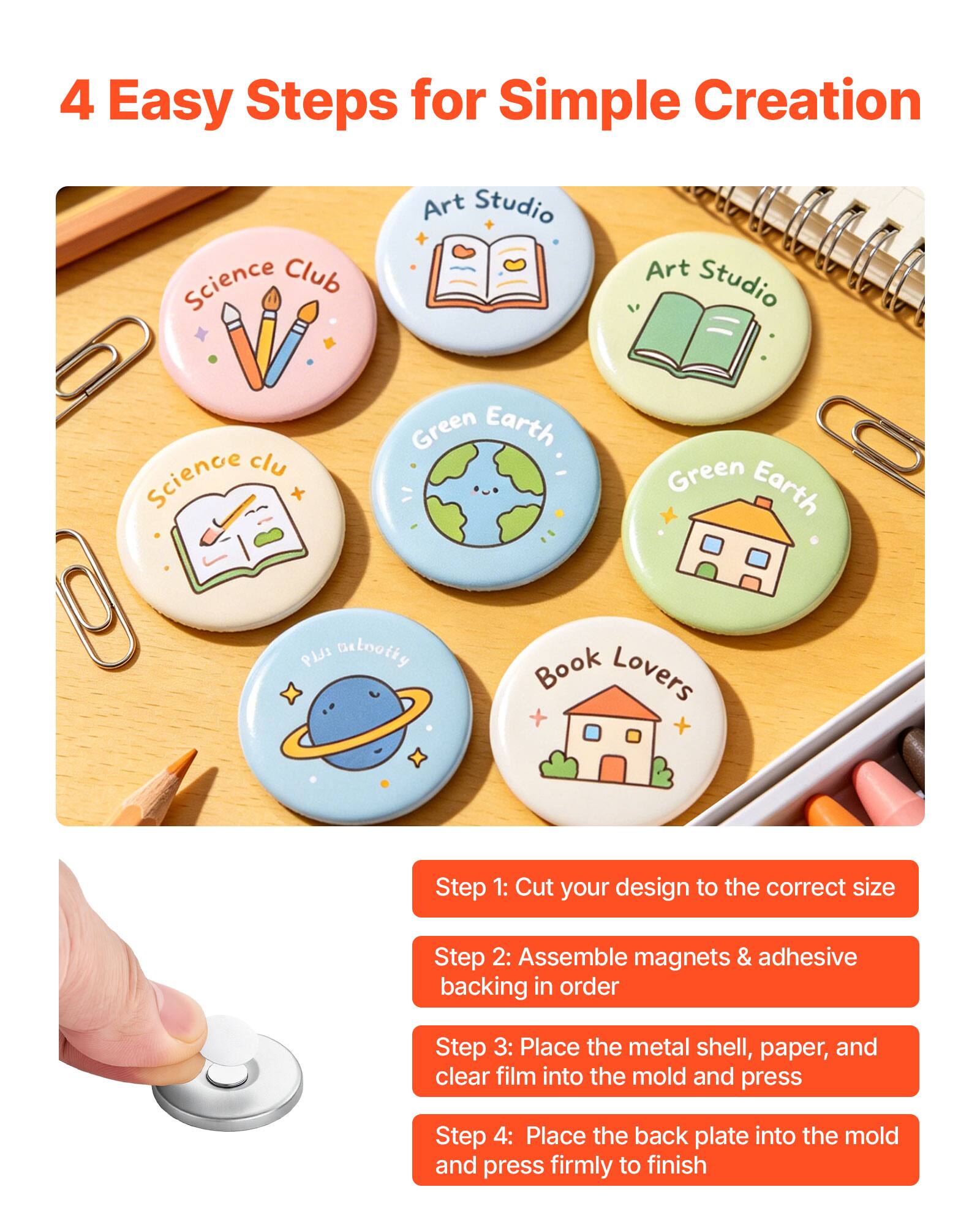 4 Easy Steps for Simple Creation

Art Studio
Science Club
Green Earth
Green Earth
Book Lovers

Step 1: Cut your design to the correct size
Step 2: Assemble magnets & adhesive backing in order
Step 3: Place the metal shell, paper, and clear film into the mold and press
Step 4: Place the back plate into the mold and press firmly to finish