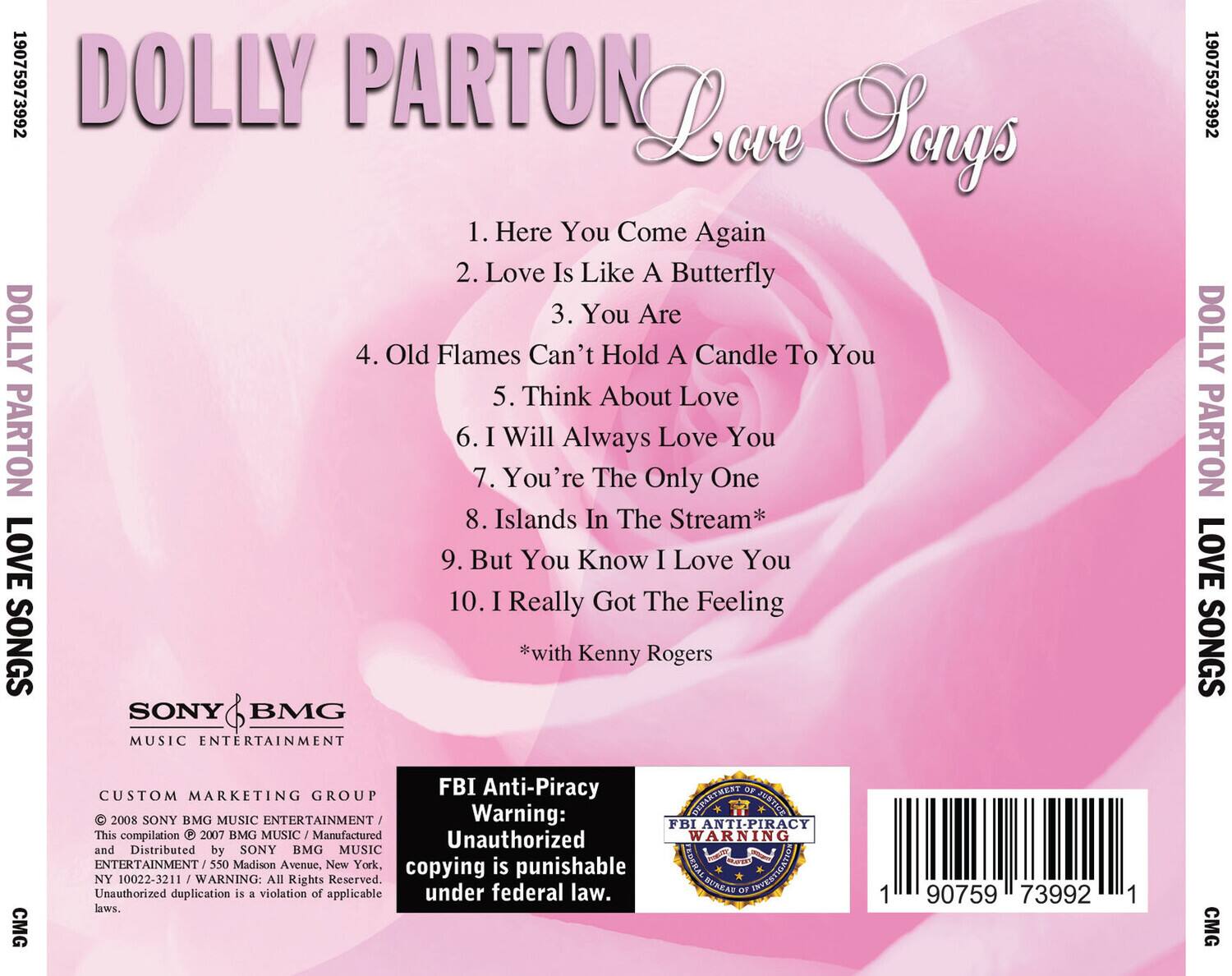 19075973992 DOLLY PARTON Love Songs  
1. Here You Come Again  
2. Love Is Like A Butterfly  
3. You Are  
4. Old Flames Can't Hold A Candle To You  
5. Think About Love  
6. I Will Always Love You  
7. You're The Only One  
8. Islands In The Stream*  
9. But You Know I Love You  
10. I Really Got The Feeling  
*with Kenny Rogers  

SONY BMG MUSIC ENTERTAINMENT  
CUSTOM MARKETING GROUP  
© 2008 SONY BMG MUSIC ENTERTAINMENT / This compilation © 2007 BMG MUSIC / Manufactured and Distributed by SONY BMG MUSIC ENTERTAINMENT / 550 Madison Avenue, New York, NY 10022-3211 / WARNING: All Rights Reserved. Unauthorized duplication is a violation of applicable laws.  

FBI Anti-Piracy Warning: Unauthorized copying is punishable under federal law.  

19075973992  
CMG
