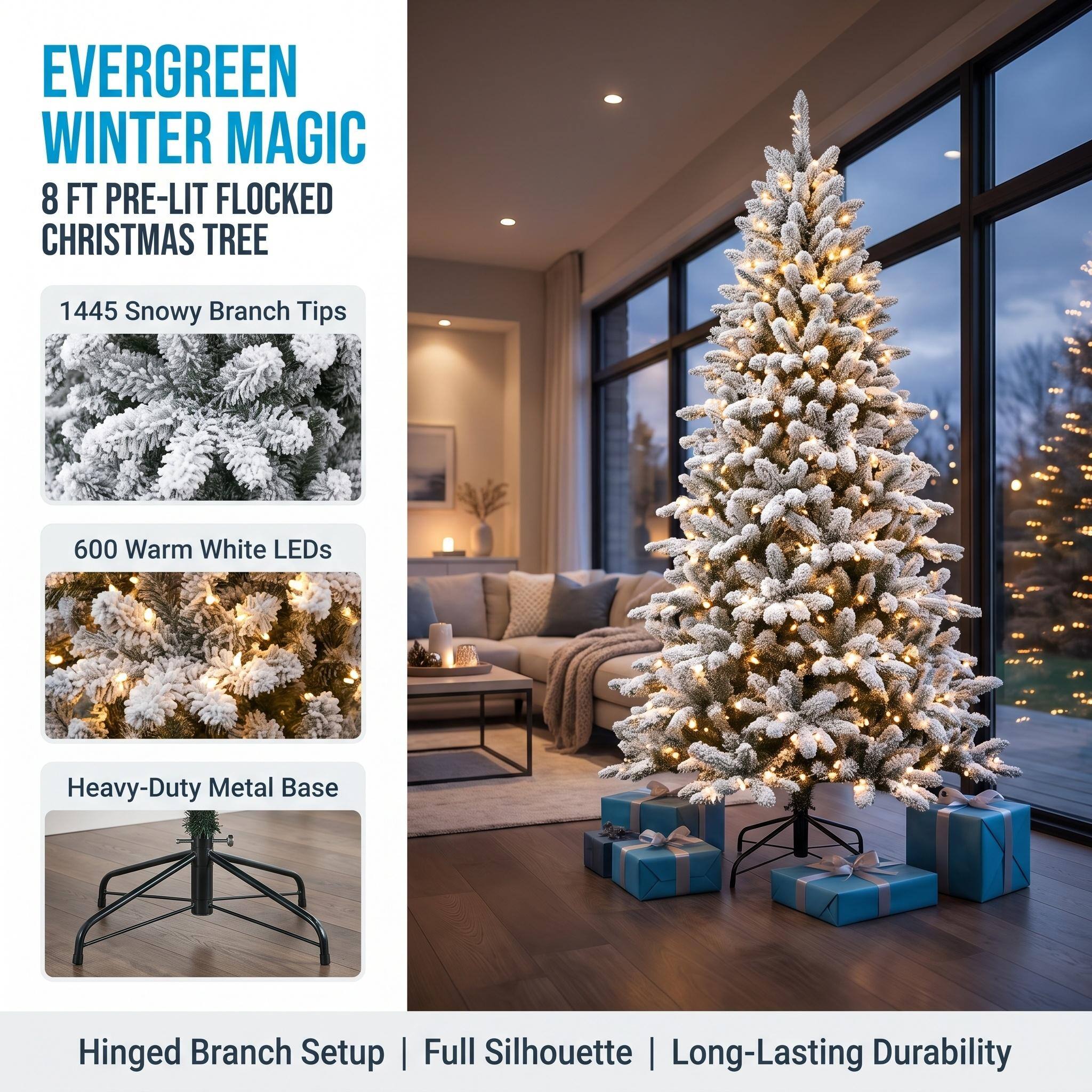 EVERGREEN WINTER MAGIC  
8 FT PRE-LIT FLOCKED CHRISTMAS TREE

1445 Snowy Branch Tips

600 Warm White LEDs

Heavy-Duty Metal Base

Hinged Branch Setup | Full Silhouette | Long-Lasting Durability