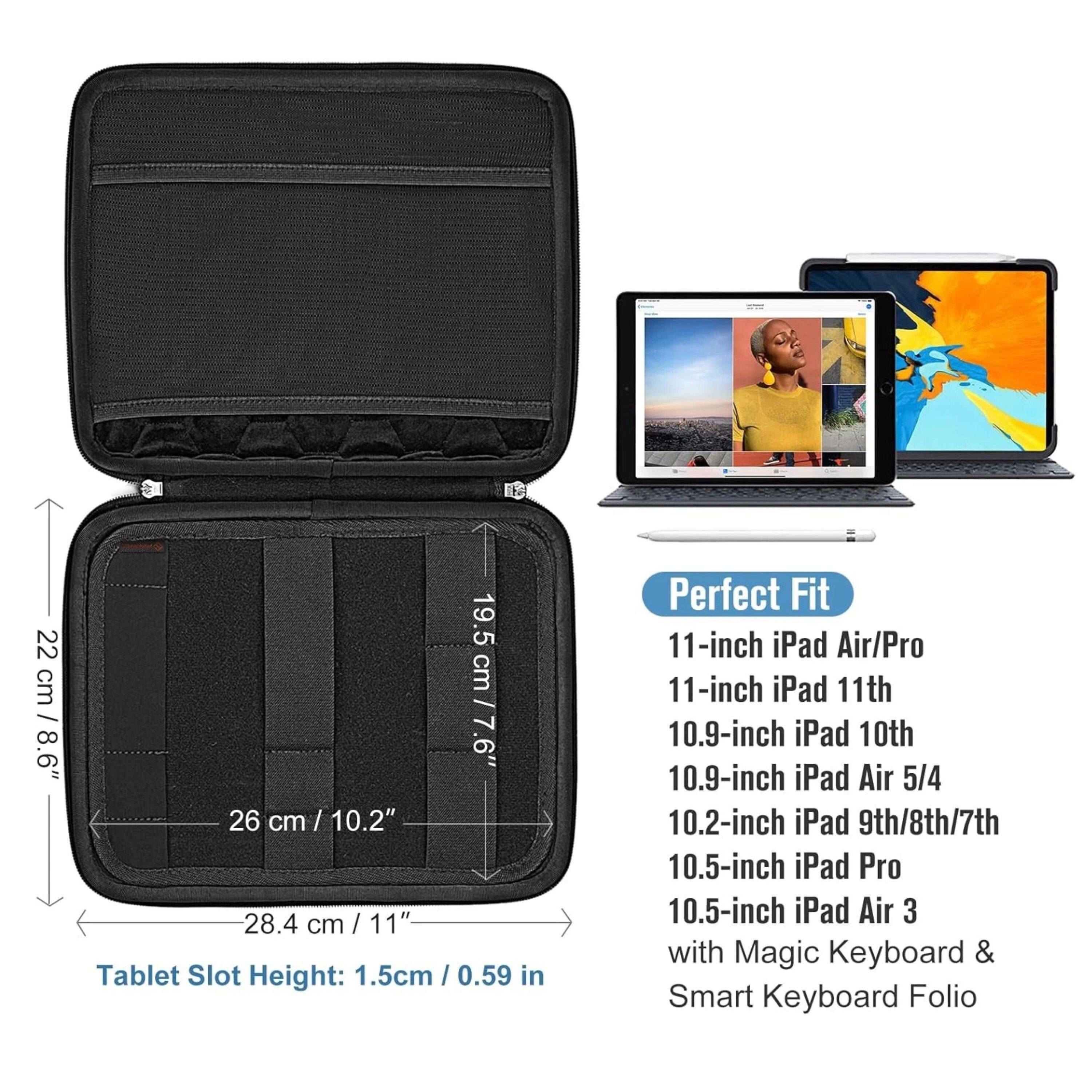 22 cm / 8.6"  
19.5 cm / 7.6"  
26 cm / 10.2"  
28.4 cm / 11"  

Tablet Slot Height: 1.5cm / 0.59 in  

Perfect Fit  
11-inch iPad Air/Pro  
11-inch iPad 11th  
10.9-inch iPad 10th  
10.9-inch iPad Air 5/4  
10.2-inch iPad 9th/8th/7th  
10.5-inch iPad Pro  
10.5-inch iPad Air 3 with Magic Keyboard & Smart Keyboard Folio
