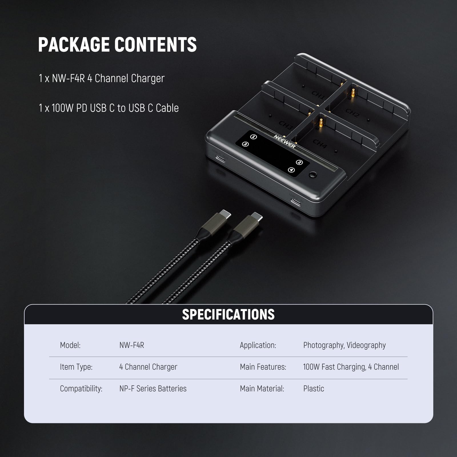 PACKAGE CONTENTS  
1 x NW-F4R 4 Channel Charger  
1 x 100W PD USB C to USB C Cable  

SPECIFICATIONS  
Model: NW-F4R  
Item Type: 4 Channel Charger  
Compatibility: NP-F Series Batteries  
Main Material: Plastic  

APPLICATIONS  
Application: Photography, Videography  
Main Features: 100W Fast Charging, 4 Channel