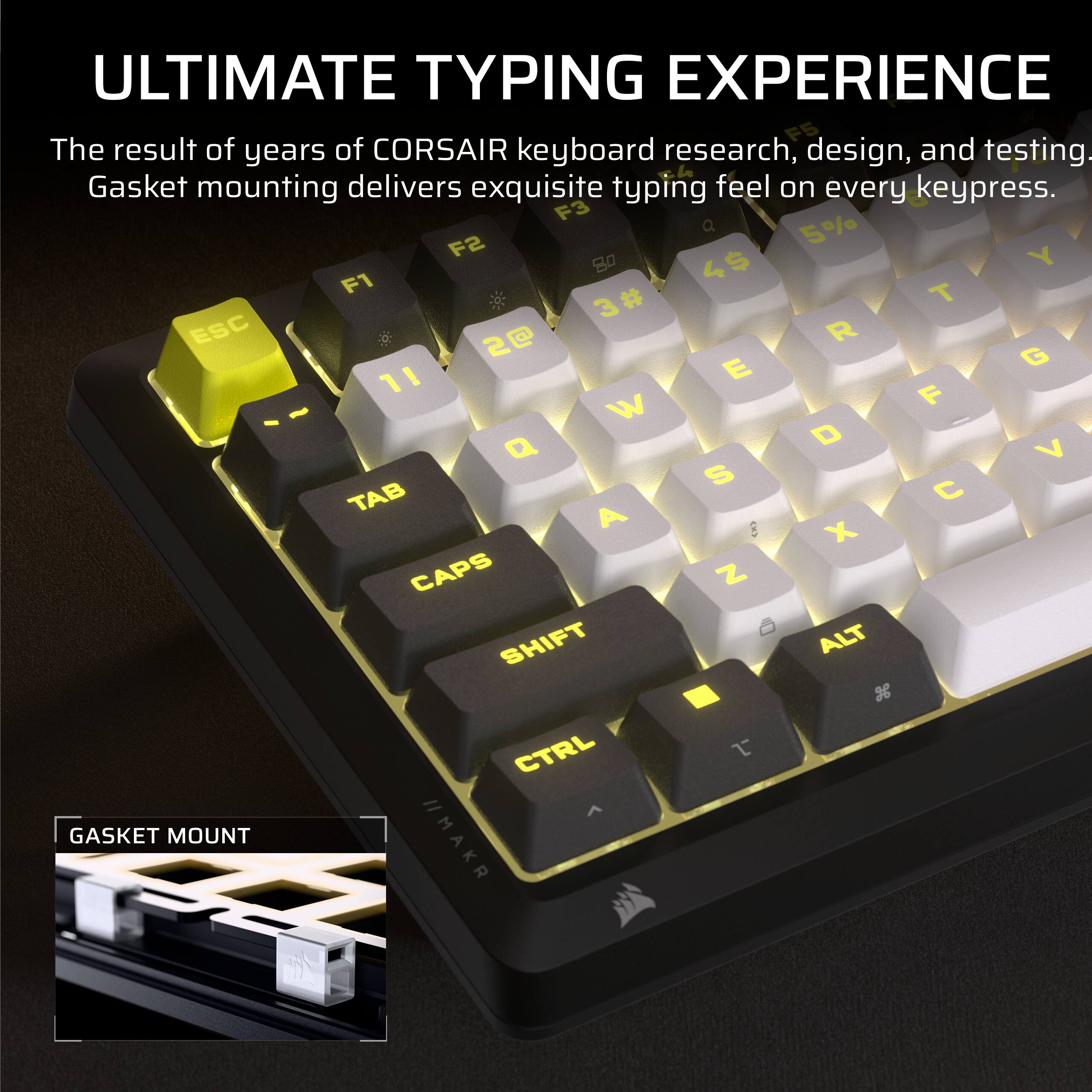 ULTIMATE TYPING EXPERIENCE

The result of years of CORSAIR keyboard research, design, and testing. Gasket mounting delivers exquisite typing feel on every keypress.

F3 Q 5% F2 W 4$ F1 E 3# ESC R 2@ T 1! F Y GASKET MOUNT //MAKR