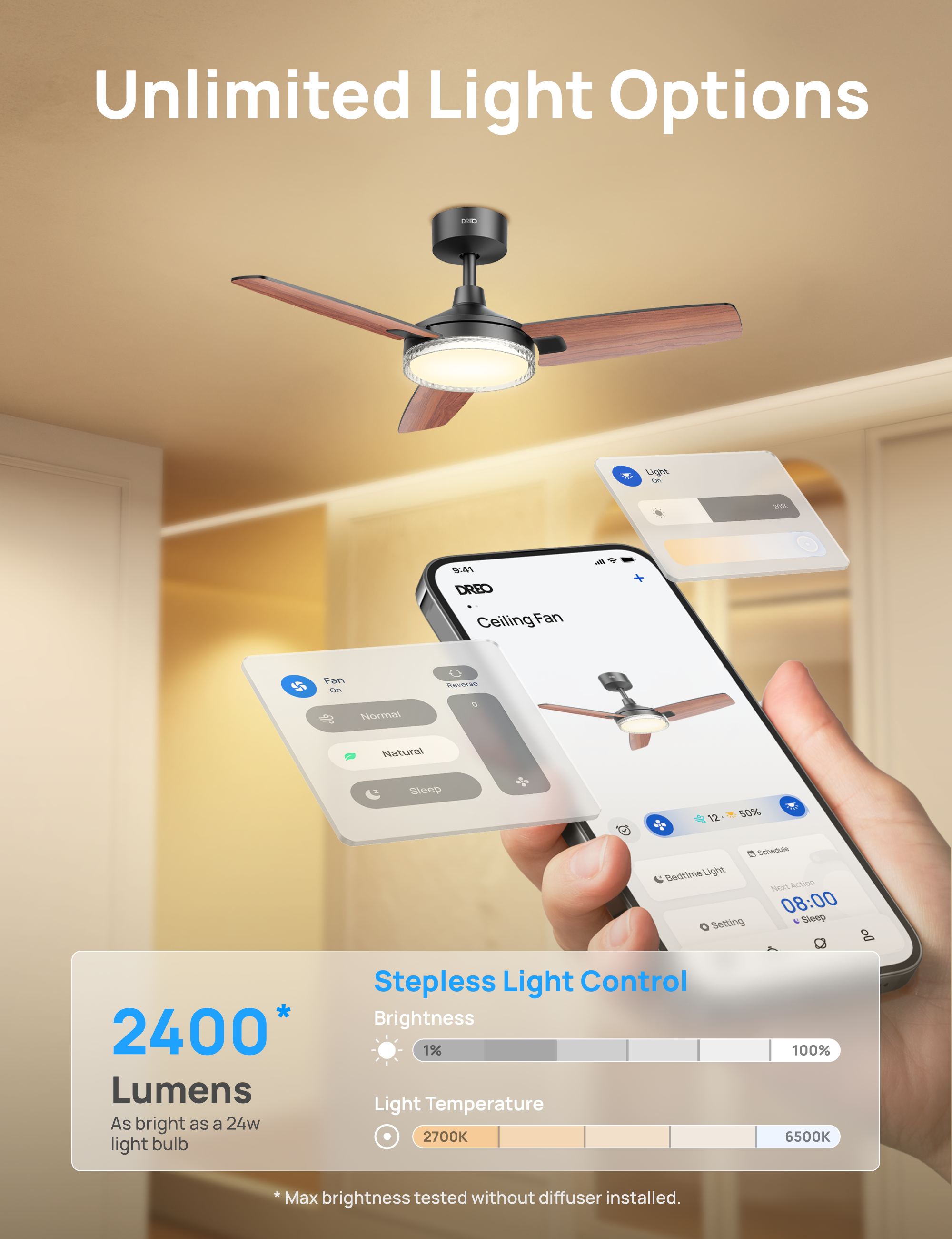 Unlimited Light Options

DREO Ceiling Fan

Normal Natural Sleep

Stepless Light Control

Brightness: 2400* Lumens
As bright as a 24W light bulb

Light Temperature: 2700K - 6500K

*Max brightness tested without diffuser installed.