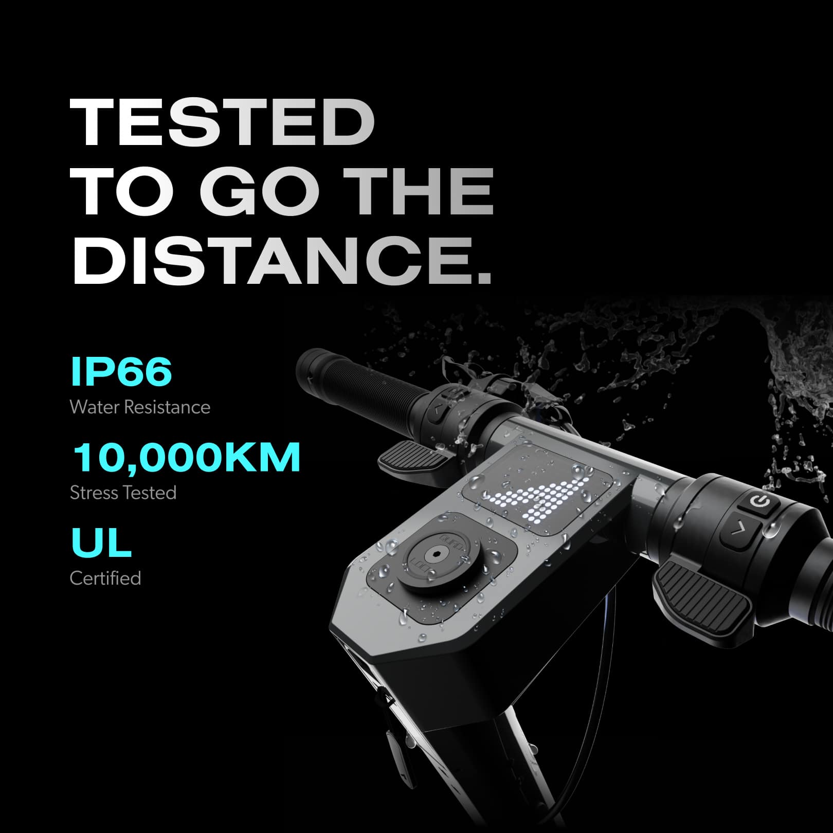 TESTED TO GO THE DISTANCE. IP66 Water Resistance 10,000KM Stress Tested UL Certified.