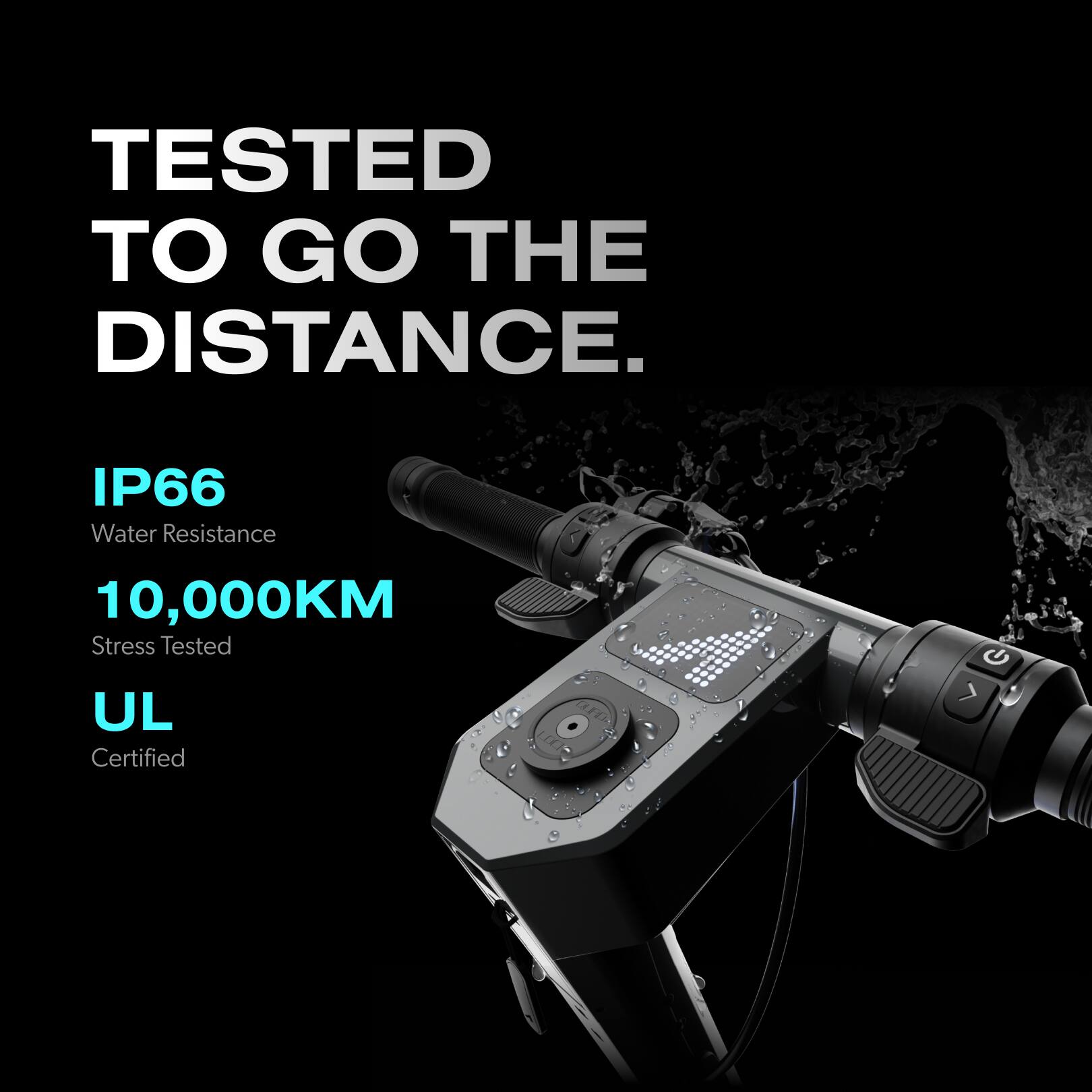 TESTED TO GO THE DISTANCE. IP66 Water Resistance 10,000KM Stress Tested UL Certified.