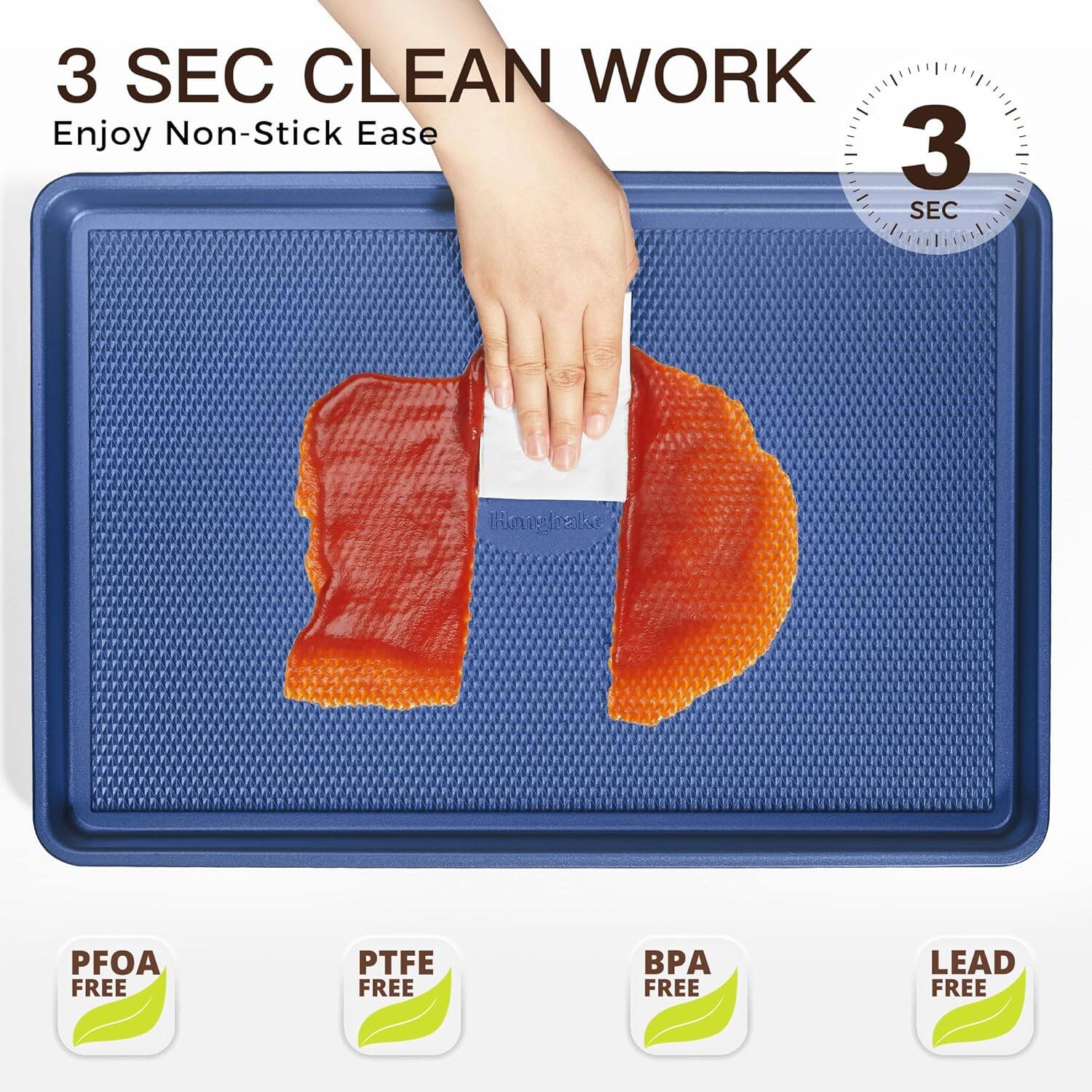 3 SEC CLEAN WORK  
Enjoy Non-Stick Ease  

PFOA FREE  
PTFE FREE  
BPA FREE  
LEAD FREE