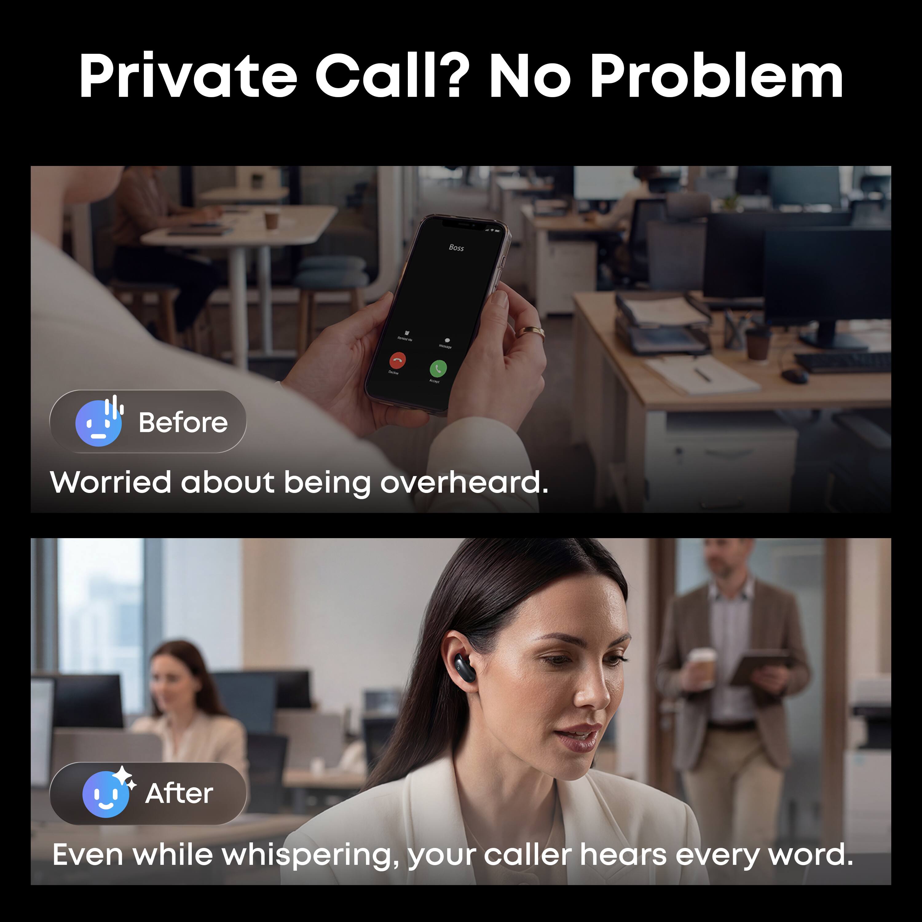 Private Call? No Problem

Before
Worried about being overheard.

After
Even while whispering, your caller hears every word.