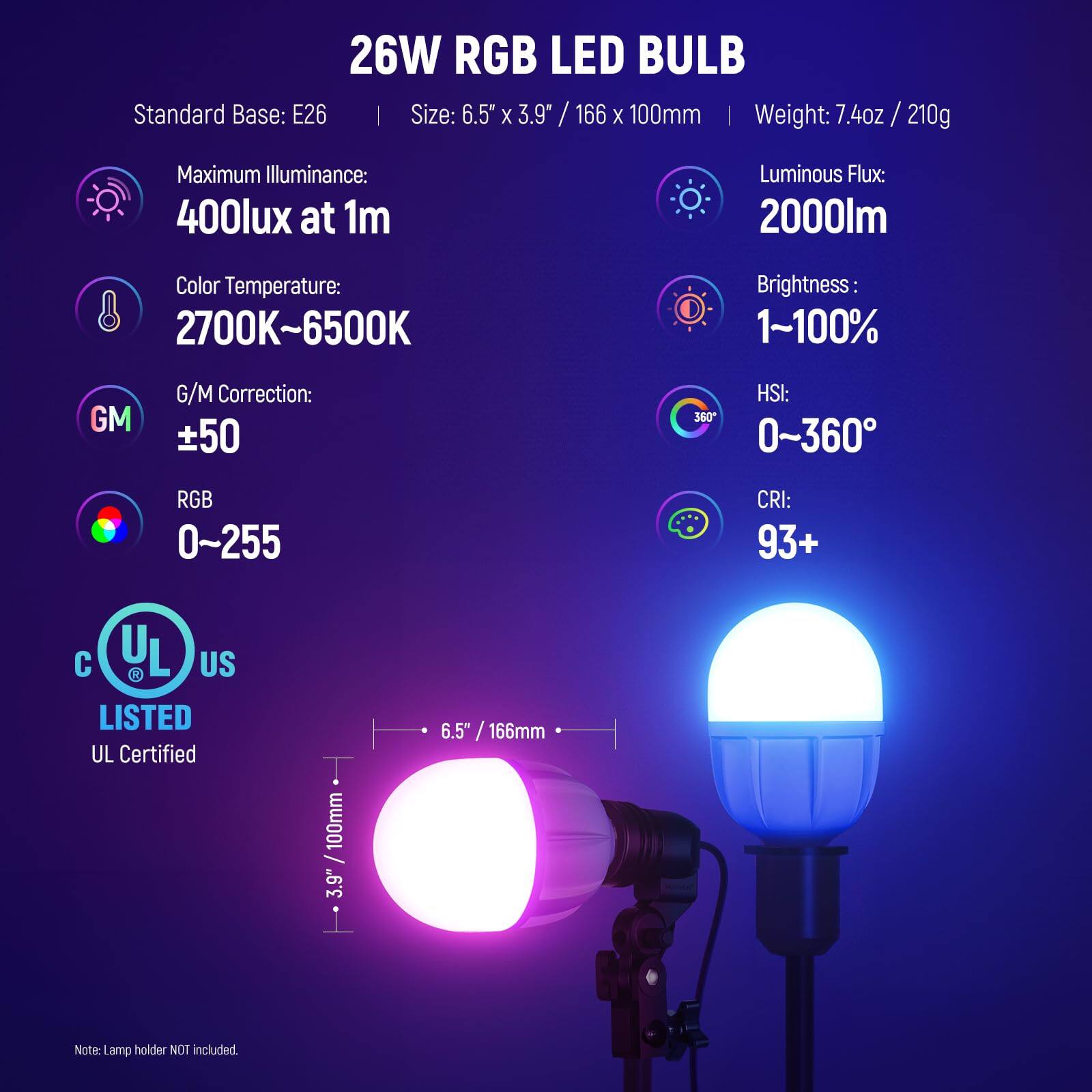 26W RGB LED BULB  
Standard Base: E26  
Size: 6.5" x 3.9" / 166 x 100mm  
Weight: 7.4oz / 210g  

Maximum Illuminance: 400lux at 1m  
Luminous Flux: 2000lm  
Color Temperature: 2700K~6500K  
Brightness: 1~100%  
G/M Correction: ±50  
HSI: 0~360°  
RGB: 0~255  
CRI: 93+  

UL Certified  
Note: Lamp holder NOT included.