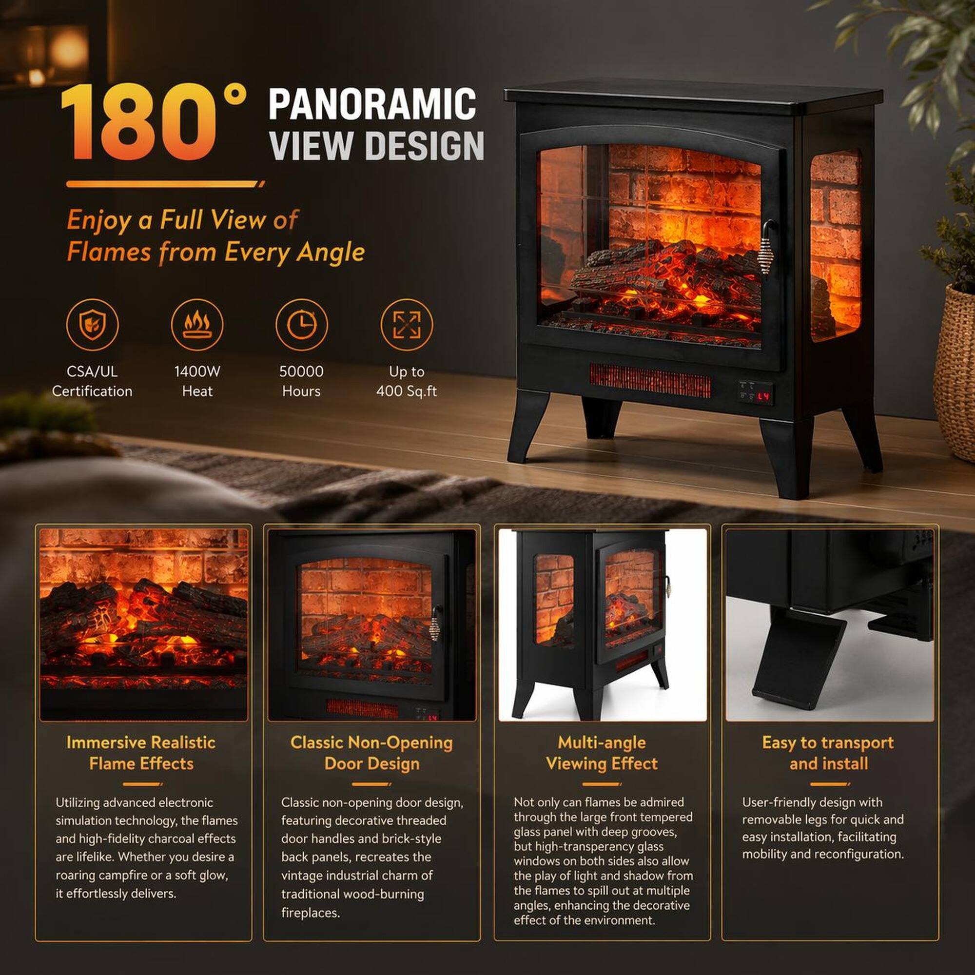 180° PANORAMIC VIEW DESIGN  
Enjoy a Full View of Flames from Every Angle

- CSA/UL Certification
- 1400W Heat
- 50000 Hours
- Up to 400 Sq.ft

Immersive Realistic Flame Effects  
Utilizing advanced electronic simulation technology, the flames and high-fidelity charcoal effects are lifelike. Whether you desire a roaring campfire or a soft glow, it effortlessly delivers.

Classic Non-Opening Door Design  
Classic non-opening door design, featuring decorative threaded door handles and brick-style back panels, recreates the vintage industrial charm of traditional wood-burning fireplaces.

Multi-angle Viewing Effect  
Not only can flames be admired through the large front tempered glass panel with deep grooves, but high-transparency glass windows on both sides also allow the play of light and shadow from the flames to spill out at multiple angles, enhancing the decorative effect of the environment.

Easy to transport and install  
User-friendly design with removable legs for quick and easy installation, facilitating mobility and reconfiguration.