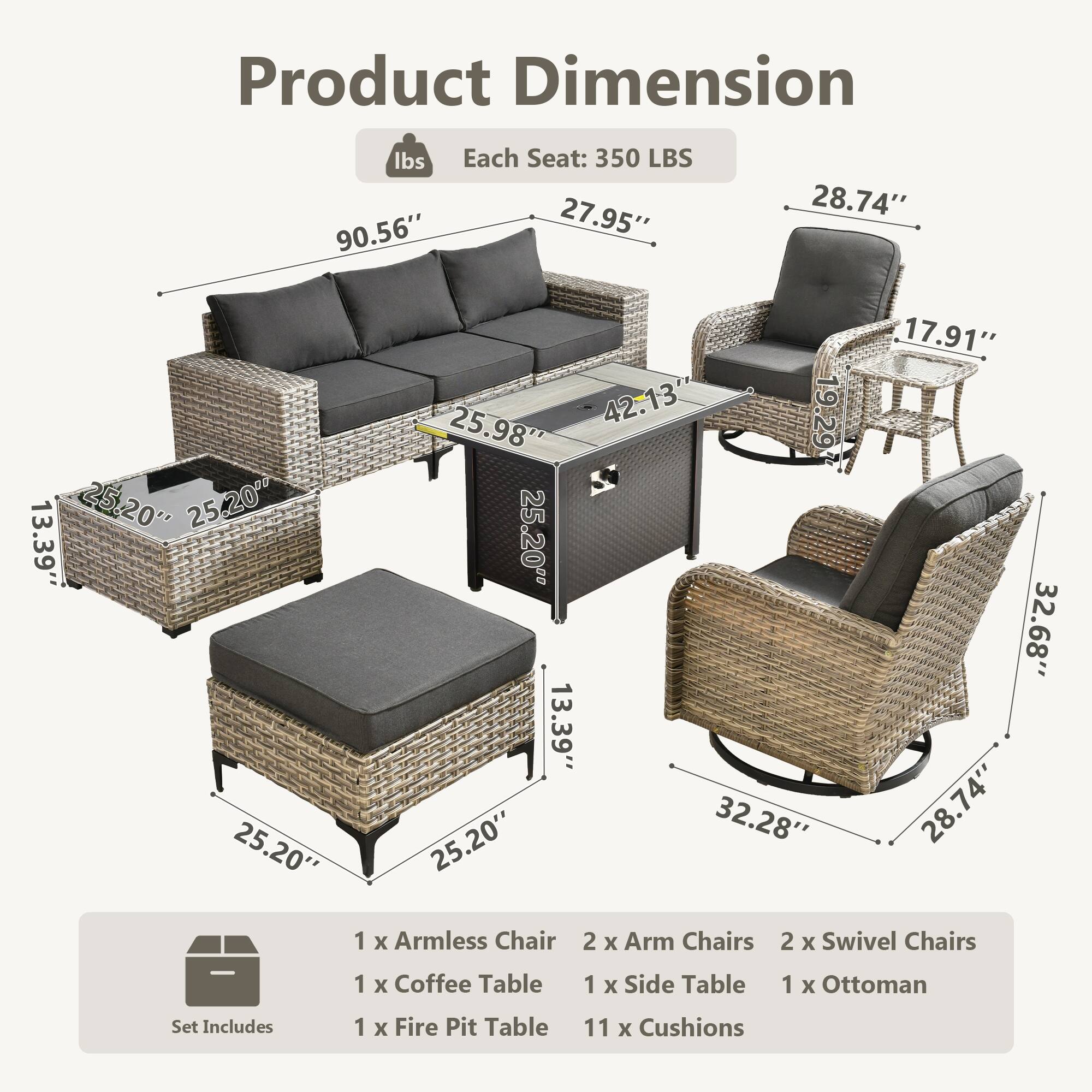 Product Dimension

Each Seat: 350 LBS

- Sofa: 90.56" x 27.95" x 25.98"
- Armless Chair: 25.20" x 25.20" x 13.39"
- Arm Chairs: 28.74" x 17.91" x 32.68"
- Swivel Chairs: 32.28" x 28.74" x 13.39"
- Coffee Table: 42.13" x 25.20" x 13.39"
- Side Table: 25.20" x 25.20" x 13.39"
- Ottoman: 25.20" x 25.20" x 13.39"
- Fire Pit Table: 25.20" x 25.20" x 19.29"

Set Includes:
- 1 x Armless Chair
- 2 x Arm Chairs
- 2 x Swivel Chairs
