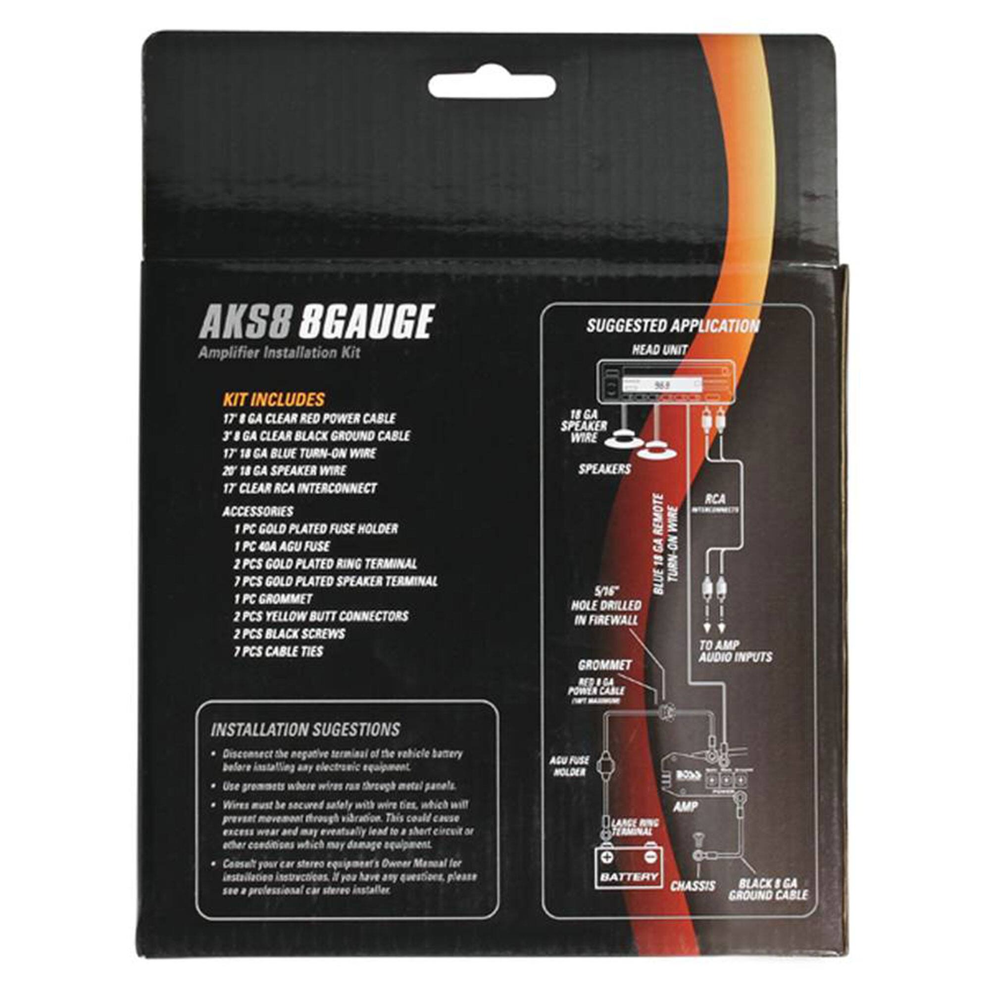 **AKS8 8GAUGE**  
Amplifier Installation Kit

**KIT INCLUDES**  
- 17' 8 GA CLEAR RED POWER CABLE  
- 17' 8 GA CLEAR BLACK GROUND CABLE  
- 17' 18 GA BLUE TURN-ON WIRE  
- 17' 18 GA SPEAKER WIRE  
- 17' CLEAR RCA INTERCONNECT  
- ACCESSORIES  
  - 1 PC COLD PLATED FUSE HOLDER  
  - 1 PC 40A ACU FUSE  
  - 2 PCS GOLD PLATED RING TERMINAL  
  - 2 PCS GOLD PLATED SPEAKER TERMINAL  
  - 1 PC GROMMET  
  - 2 PCS YELLOW BUTT CONNECTORS  
  - 2 PCS BLACK SCREWS  
  - 7 PCS CABLE TIES  

**INSTALLATION SUGGESTIONS**  
- Disconnect the negative terminal of the vehicle battery before installing any electronic equipment.  
- Use grommets where wires pass through metal panels.  
- Wires must be secured safely with wire ties, which will prevent movement through vibration. This could cause excess wear and may eventually lead to short