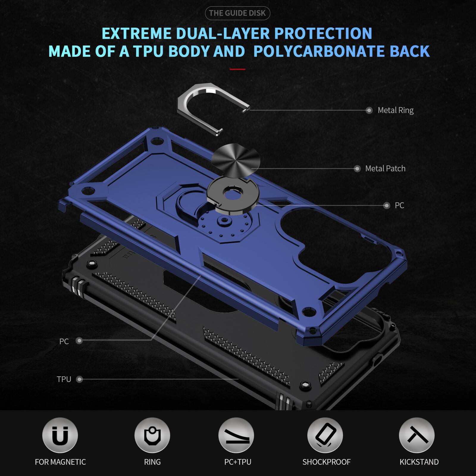 THE GUIDE DISK

EXTREME DUAL-LAYER PROTECTION MADE OF A TPU BODY AND POLYCARBONATE BACK

- Metal Ring
- Metal Patch
- PC
- PC
- TPU
- FOR MAGNETIC
- RING
- PC+TPU
- SHOCKPROOF
- KICKSTAND