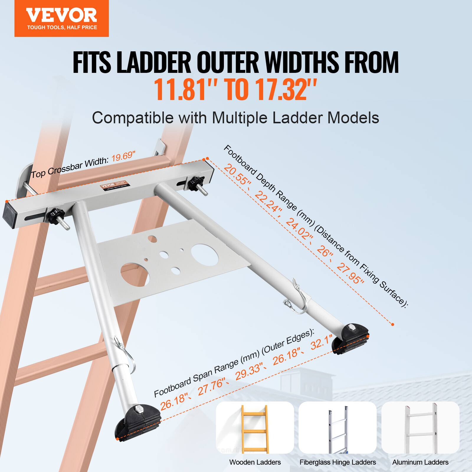 VEVOR TOUGH TOOLS. HALF PRICE

FITS LADDER OUTER WIDTHS FROM 11.81" TO 17.32"

Compatible with Multiple Ladder Models

- Top Crossbar Width: 19.69"
- Footboard Depth Range (mm) (Distance from Fixing Surface): 20.55" to 22.24", 24.02" to 27.95"
- Footboard Span Range (mm) (Outer Edges): 26.18" to 29.33", 27.76" to 32.1"

Wooden Ladders
Fiberglass Hinge Ladders
Aluminum Ladders