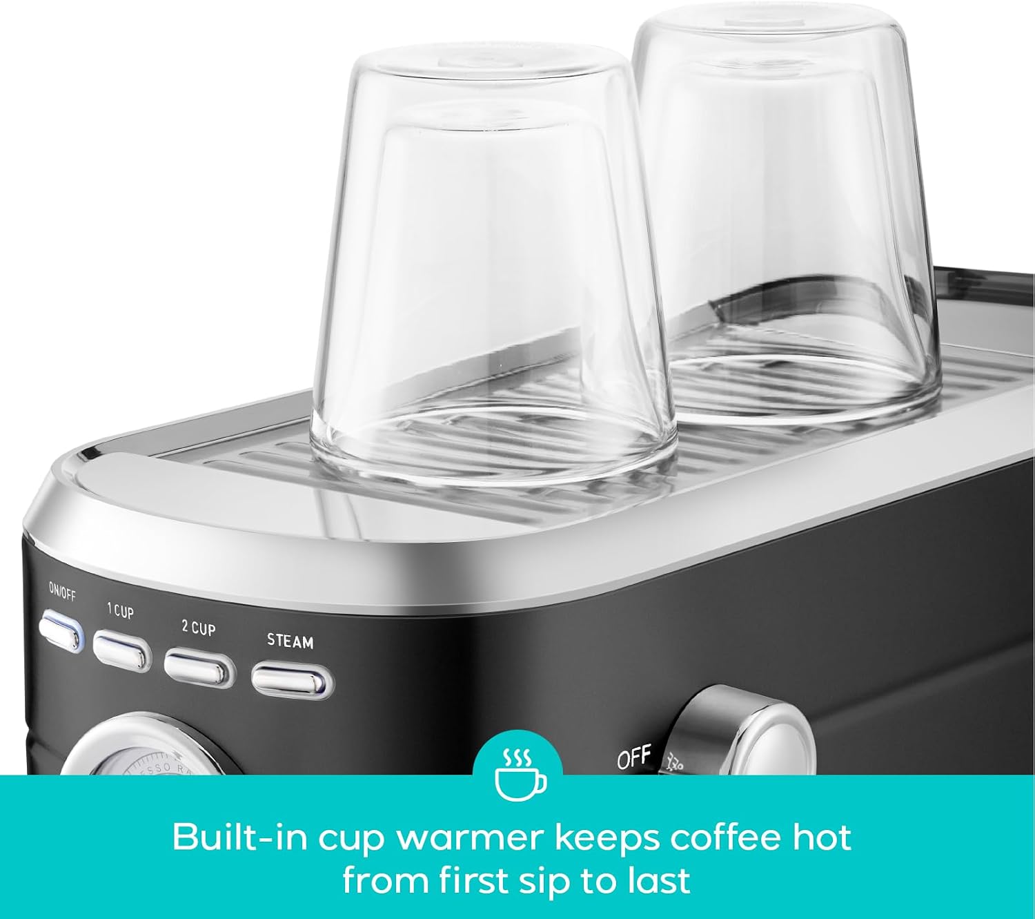 ON/OFF  
1 CUP  
2 CUP  
STEAM  
OFF  

Built-in cup warmer keeps coffee hot from first sip to last