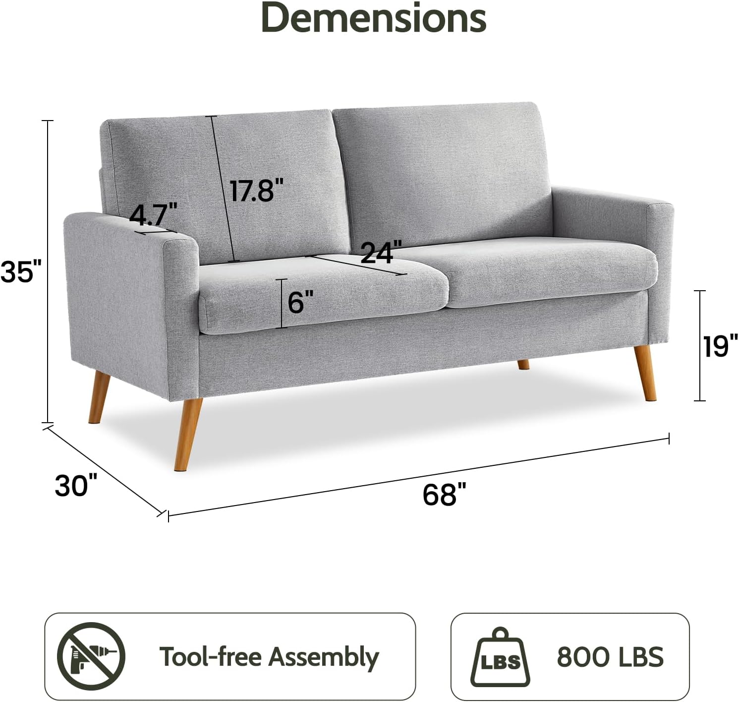 Dimensions:  
- Width: 68"  
- Depth: 35"  
- Height: 30"  
- Seat Height: 19"  
- Armrest Height: 24"  
- Back Height: 17.8"  
- Armrest Width: 4.7"  
- Seat Depth: 6"  

Tool-free Assembly  
Weight Capacity: 800 LBS