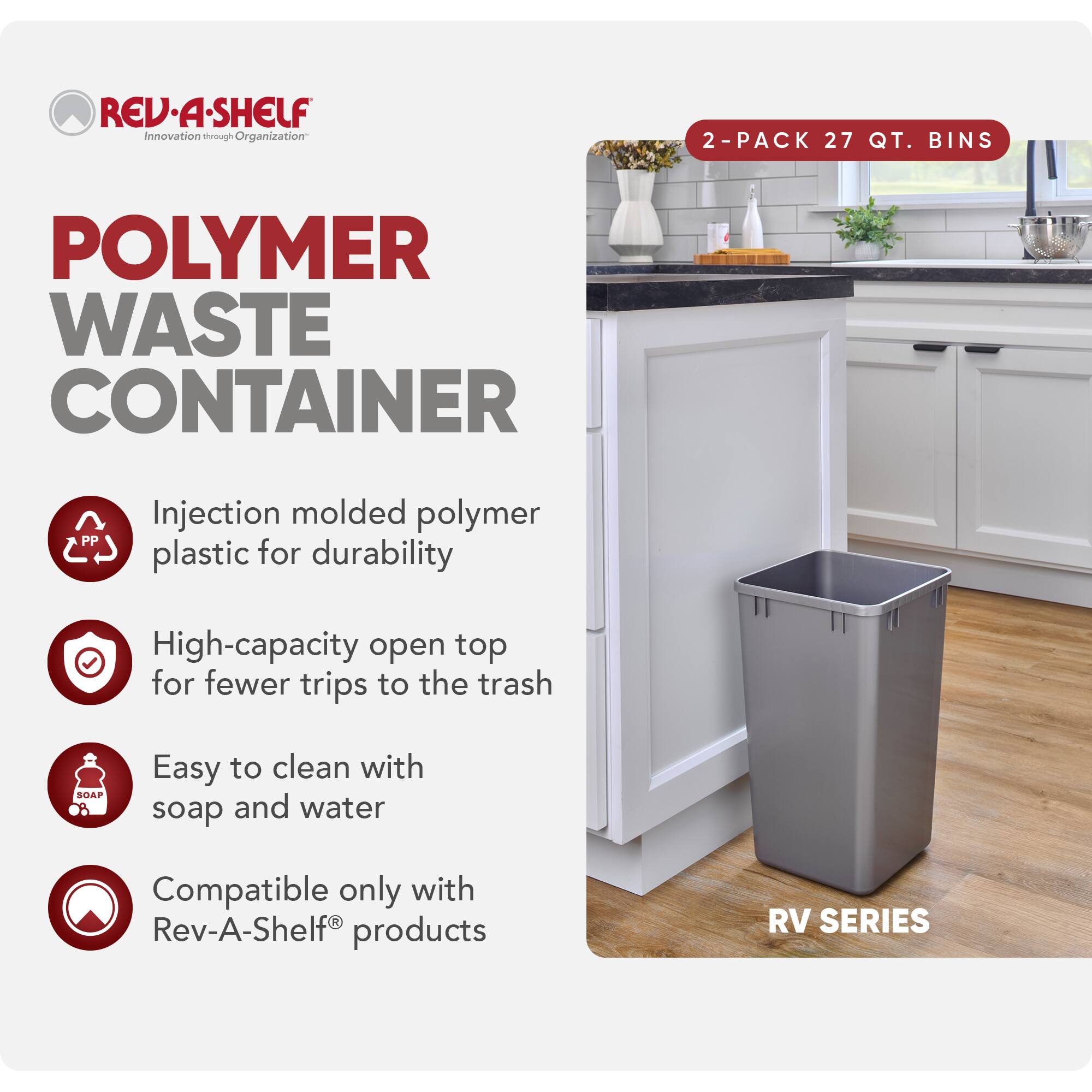 **REV-A-SHELF**  
Innovation through Organization

**POLYMER WASTE CONTAINER**

- Injection molded polymer plastic for durability
- High-capacity open top for fewer trips to the trash
- Easy to clean with soap and water
- Compatible only with Rev-A-Shelf® products

**2-PACK 27 QT. BINS**

**RV SERIES**