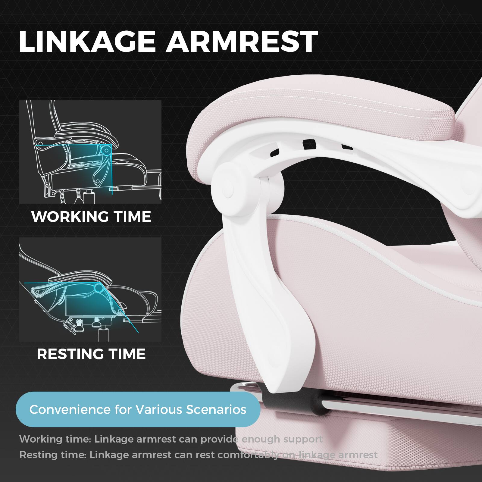 **LINKAGE ARMREST**

**WORKING TIME**

**RESTING TIME**

**Convenience for Various Scenarios**

Working time: Linkage armrest can provide enough support

Resting time: Linkage armrest can rest comfortably.