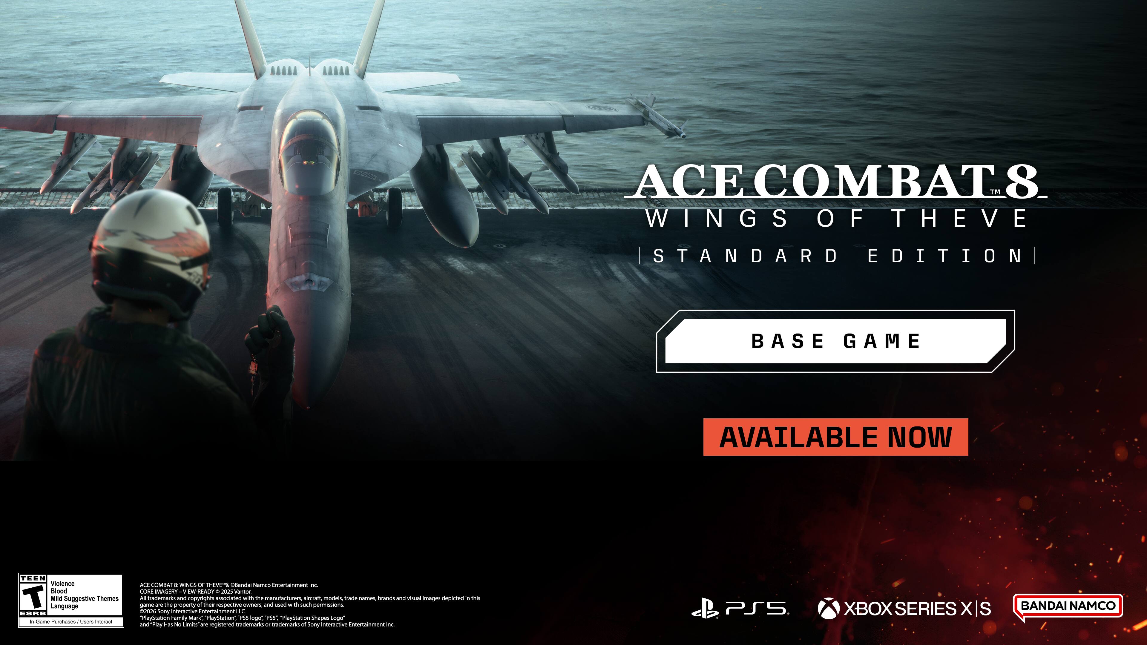 ACE COMBAT 8™ WINGS OF THE VEIL  
STANDARD EDITION  
BASE GAME  
AVAILABLE NOW  

TEEN Violence Blood Mild Suggestive Themes Language ESRB in-Game Purchases / Upgrades interact

ACE COMBAT 8™ WINGS OF THE VEIL and all related names, characters, and visual images are trademarks of Frantic Entertainment Inc. CORE MAGERY W-READY. 2025 Vantor. All trademarks and copyrights associated with the manufacturers, aircraft, models, trade names, brands and visual images depicted in this game are the property of their respective owners and used with such permissions. 2025 Sony Interactive Entertainment LLC "PlayStation Family Mark" PlayStation PS5 logo", PSST "PlayStation Shapes logo" and "Play Pirs No Limits" are registered trademarks or trademarks of Sony Interactive Entertainment Inc.

PS5  
XBOX SERIES X/S  
BANDAI NAMCO