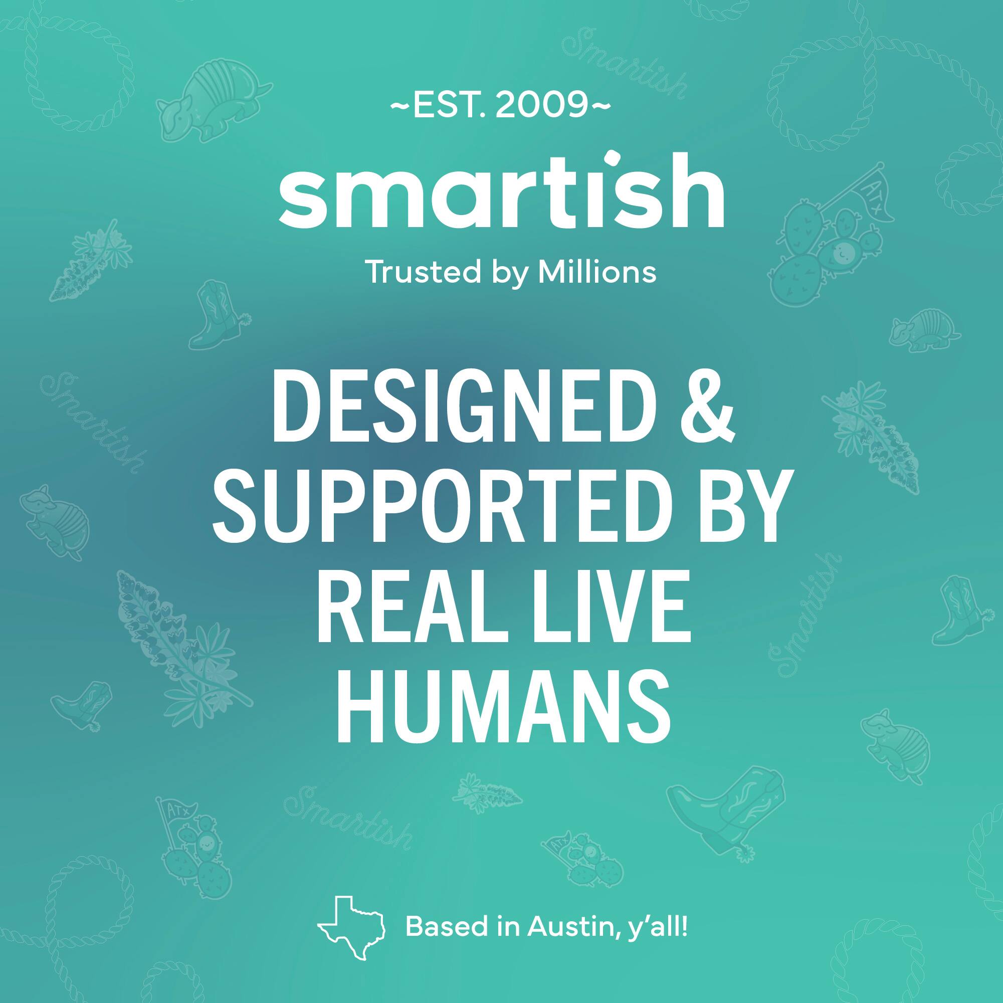 ~EST. 2009~ Smartish Trusted by Millions Smartish DESIGNED & SUPPORTED BY REAL LIVE Smartish HUMANS Smartish Based in Austin, y'all!