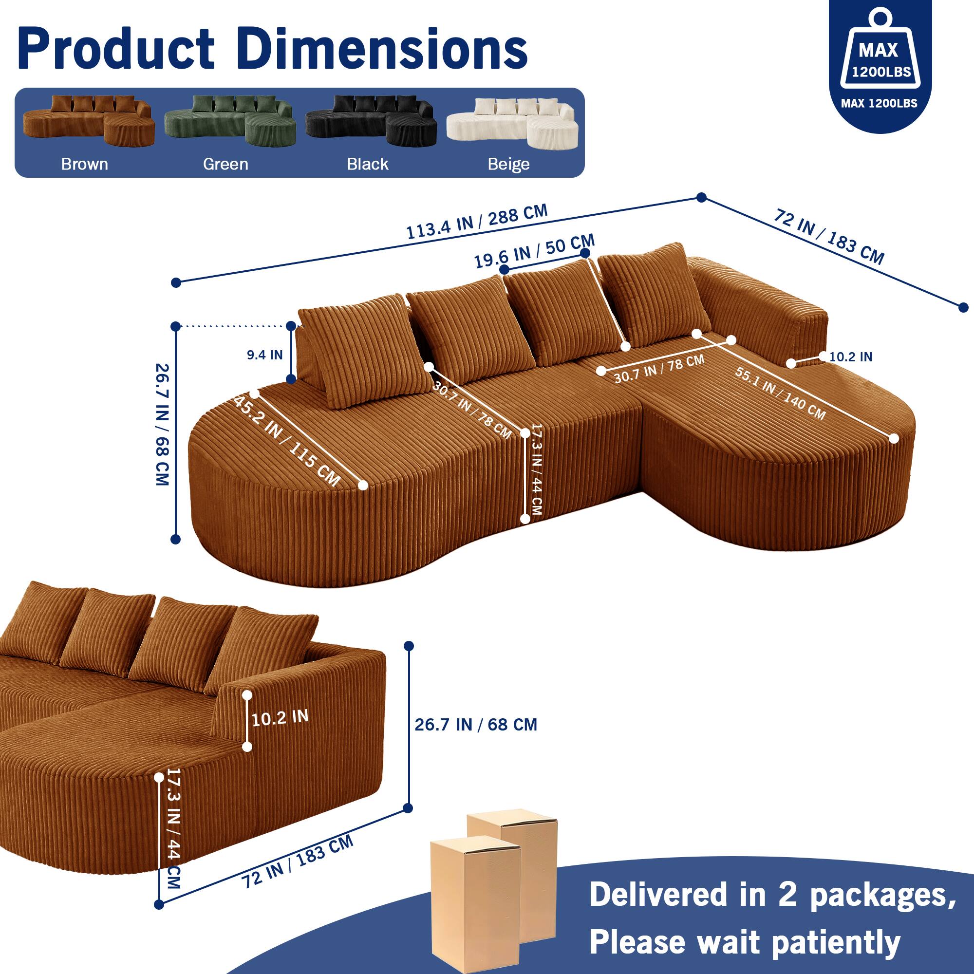 Product Dimensions  
MAX 1200LBS  
MAX 1200LBS  

Brown Green Black Beige  

288 CM  
113.4 IN / 288 CM  
19.6 IN / 50 CM  
72 IN / 183 CM  
26.7 IN / 68 CM  
9.4 IN  
45.2 IN / 115 CM  
30.7 IN / 78 CM  
10.2 IN  
55.1 IN / 140 CM  
17.3 IN / 44 CM  

Delivered in 2 packages, Please wait patiently