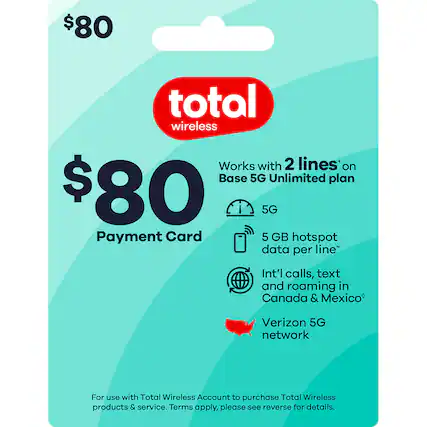 $80 total wireless
$80 Payment Card
Works with 2 lines* on Base 5G Unlimited plan
5G
5 GB hotspot data per line*
Int'l calls, text and roaming in Canada & Mexico*
Verizon 5G network
For use with Total Wireless Account to purchase Total Wireless products & service. Terms apply, please see reverse for details.