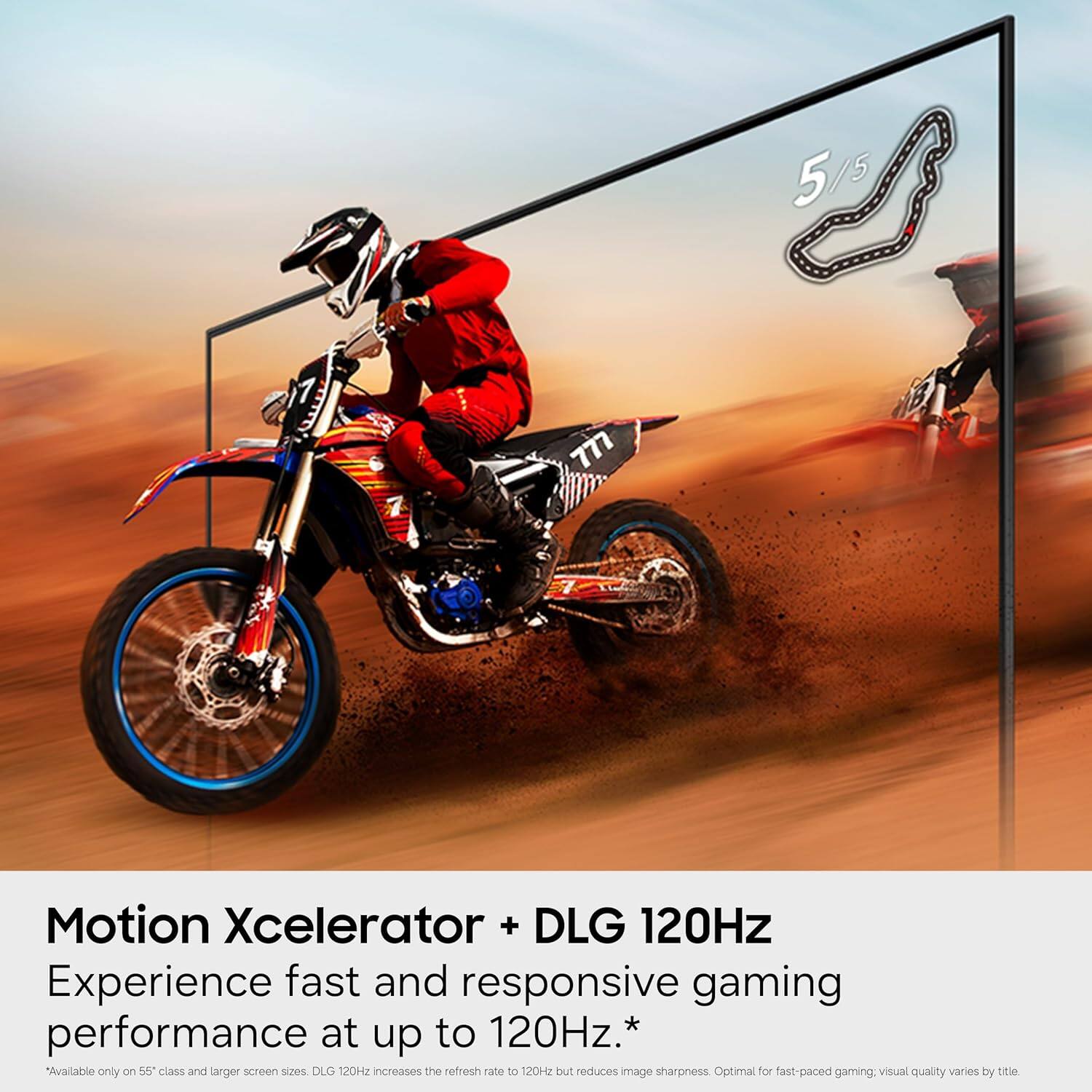 5/5  
777  
Motion Xcelerator + DLG 120Hz  
Experience fast and responsive gaming performance at up to 120Hz.*  
*Available only on 55" class and larger screen sizes. DLG 120Hz increases the refresh rate to 120Hz but reduces image sharpness. Optimal for fast-paced gaming; visual quality varies by title.