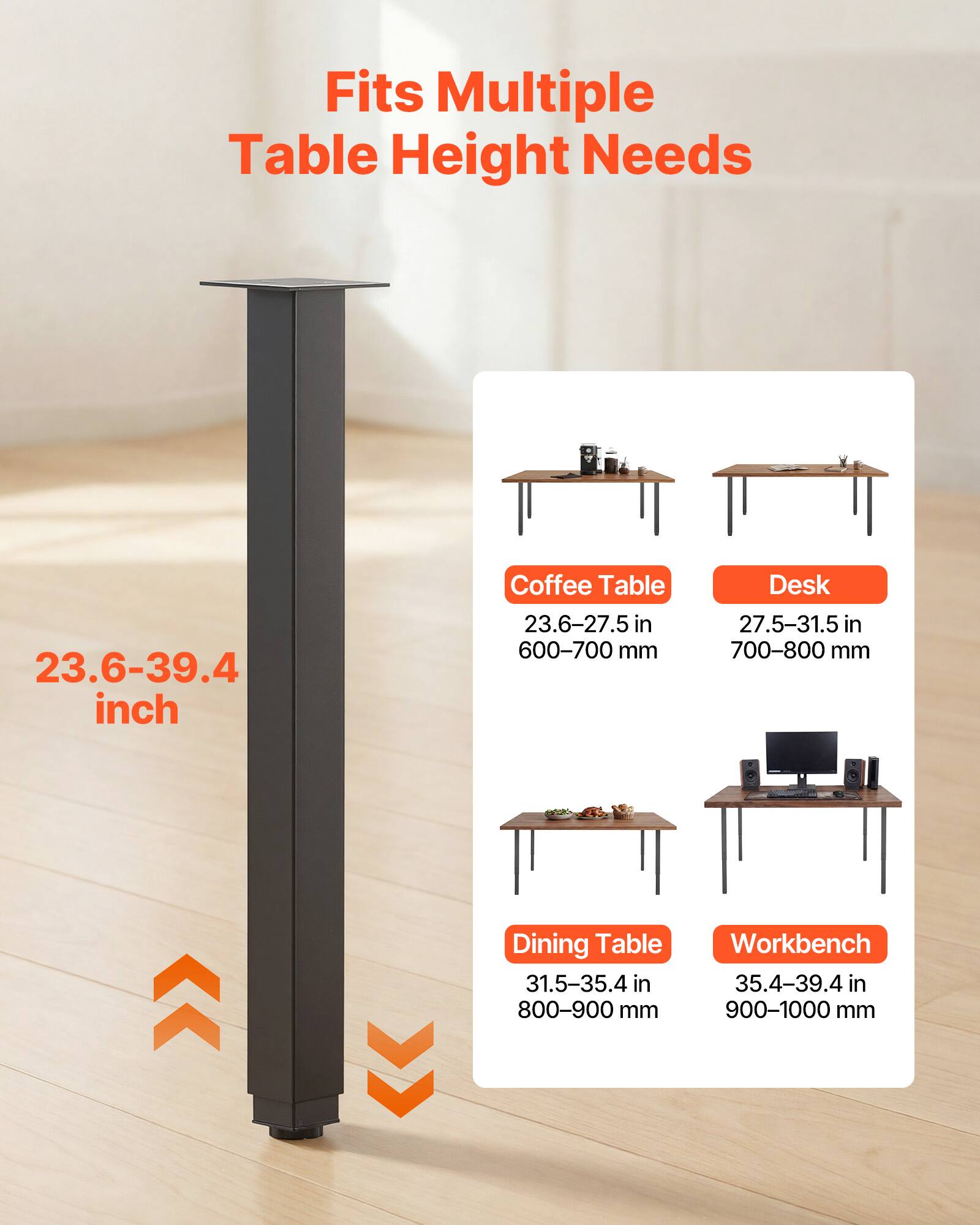 Fits Multiple Table Height Needs

23.6-39.4 inch

Coffee Table
23.6-27.5 in
600-700 mm

Desk
27.5-31.5 in
700-800 mm

Dining Table
31.5-35.4 in
800-900 mm

Workbench
35.4-39.4 in
900-1000 mm