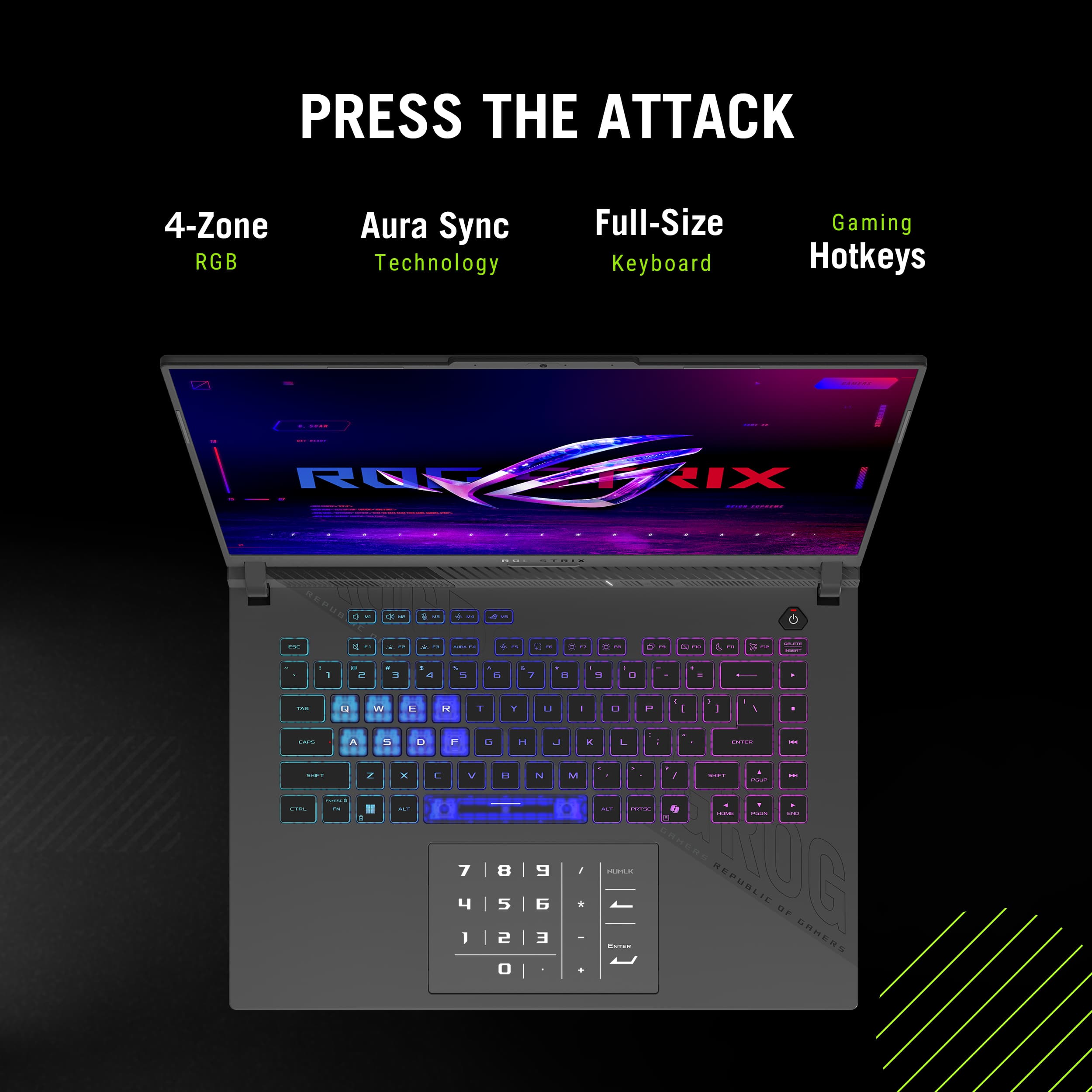 PRESS THE ATTACK
4-Zone RGB
Aura Sync Technology
Full-Size Keyboard
Gaming Hotkeys
