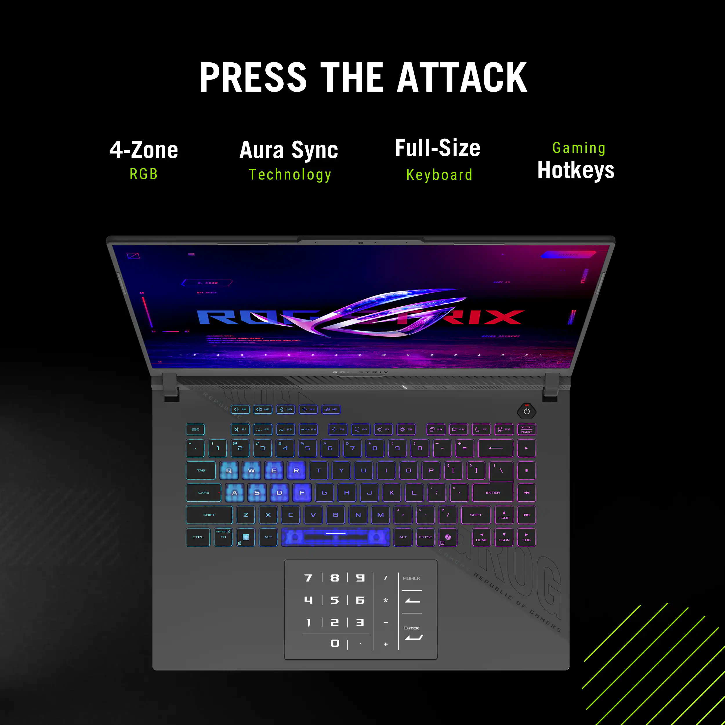 PRESS THE ATTACK
4-Zone RGB
Aura Sync Technology
Full-Size Keyboard
Gaming Hotkeys