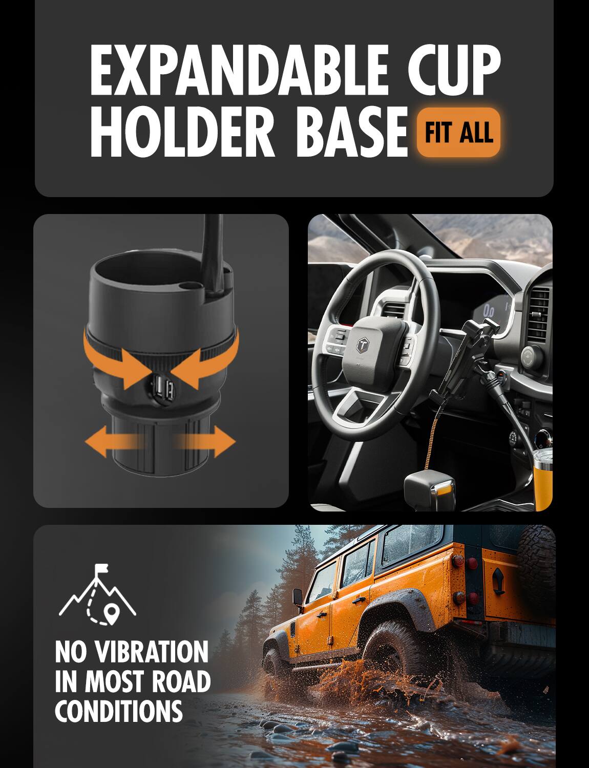 EXPANDABLE CUP HOLDER BASE  
FIT ALL  

NO VIBRATION IN MOST ROAD CONDITIONS