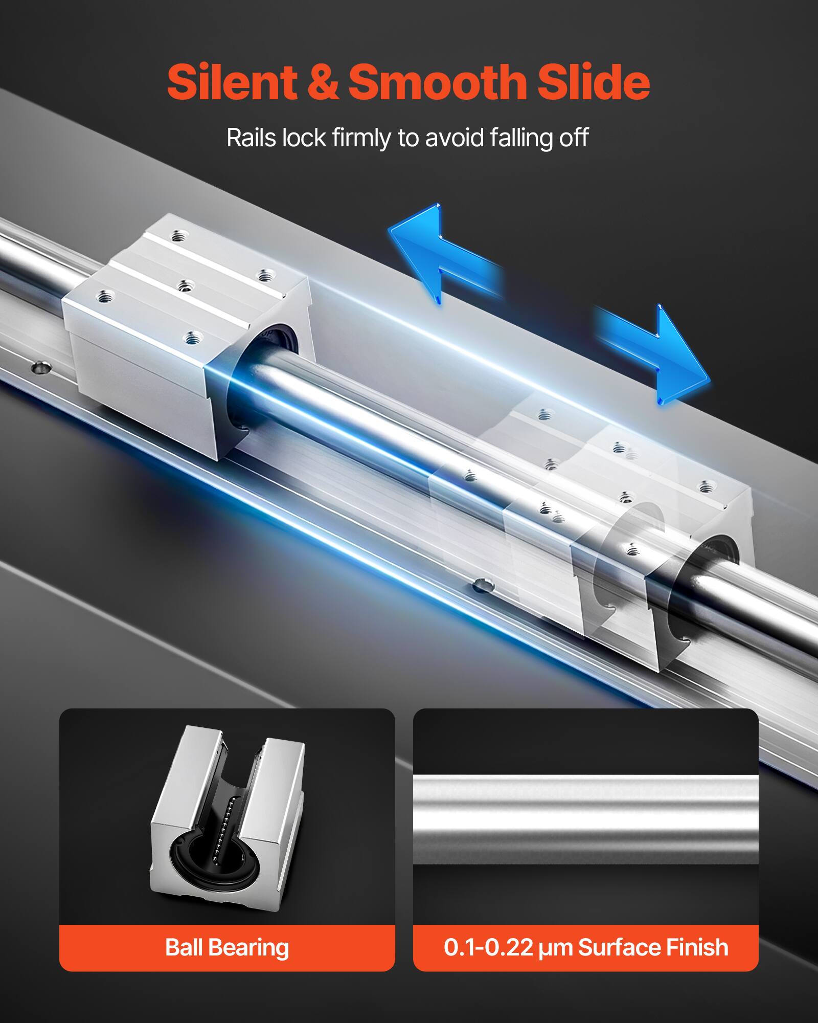 Silent & Smooth Slide  
Rails lock firmly to avoid falling off  

Ball Bearing  

0.1-0.22 µm Surface Finish