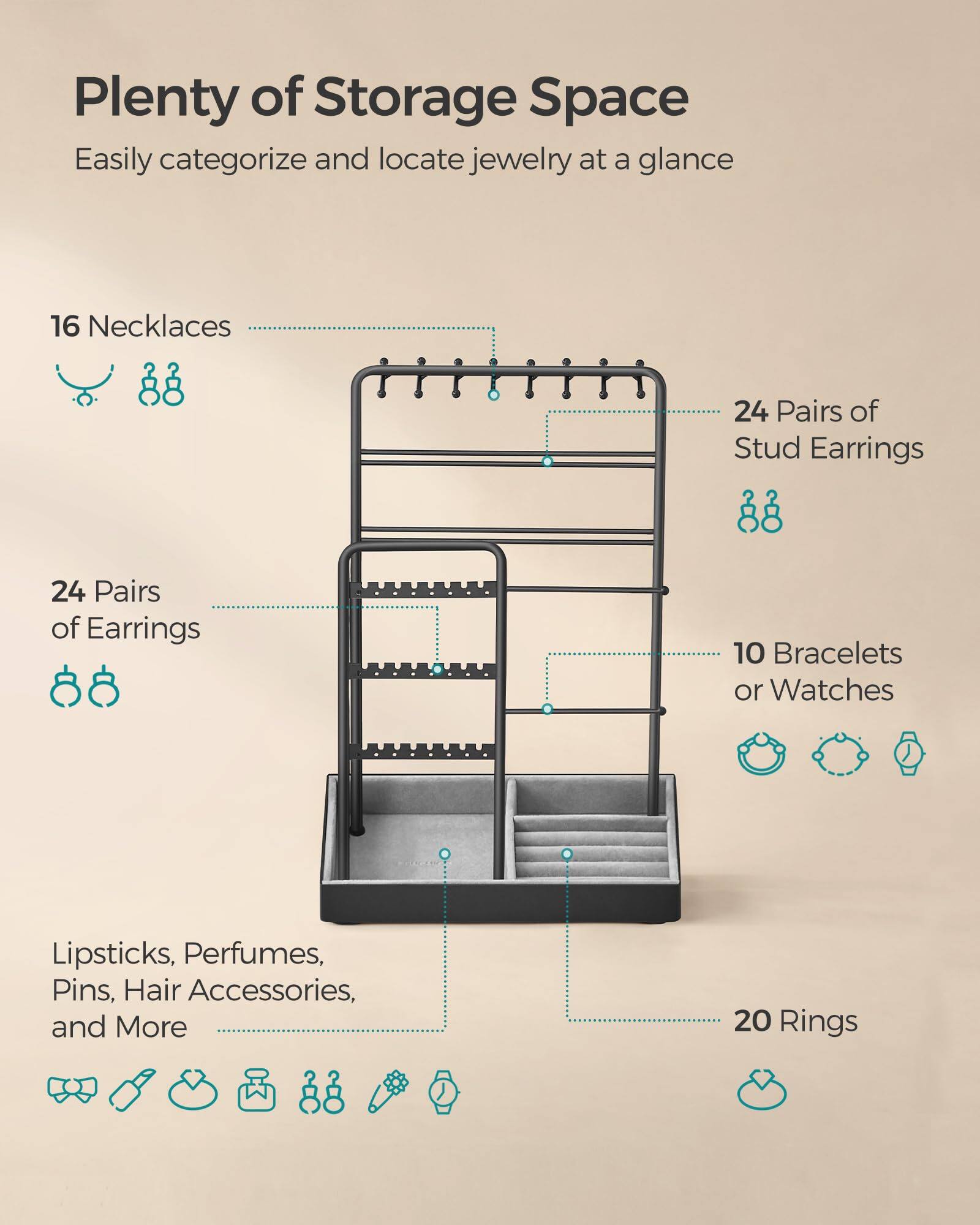 Plenty of Storage Space  
Easily categorize and locate jewelry at a glance  

- 16 Necklaces  
- 24 Pairs of Earrings  
- 24 Pairs of Stud Earrings  
- 10 Bracelets or Watches  
- 20 Rings  
- Lipsticks, Perfumes, Pins, Hair Accessories, and More