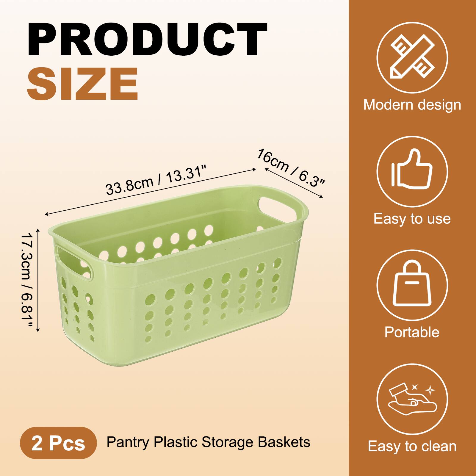 PRODUCT SIZE

Modern design  
17.3cm / 6.81"  
33.8cm / 13.31"  
16cm / 6.3"

Easy to use  
Portable  
Easy to clean

2 Pcs  
Pantry Plastic Storage Baskets