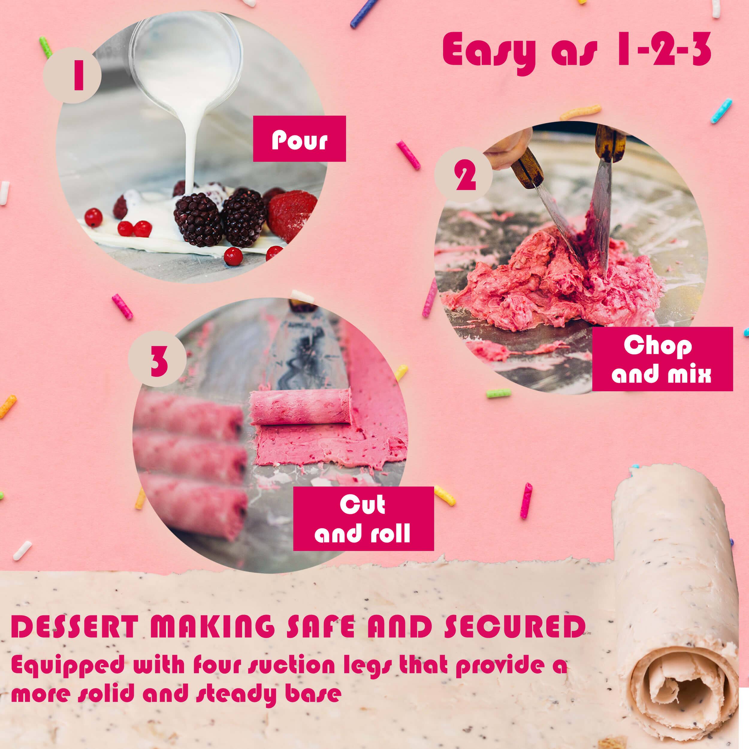 Easy as 1-2-3

1. Pour
2. Chop and mix
3. Cut and roll

DESSERT MAKING SAFE AND SECURED
Equipped with four suction legs that provide a more solid and steady base