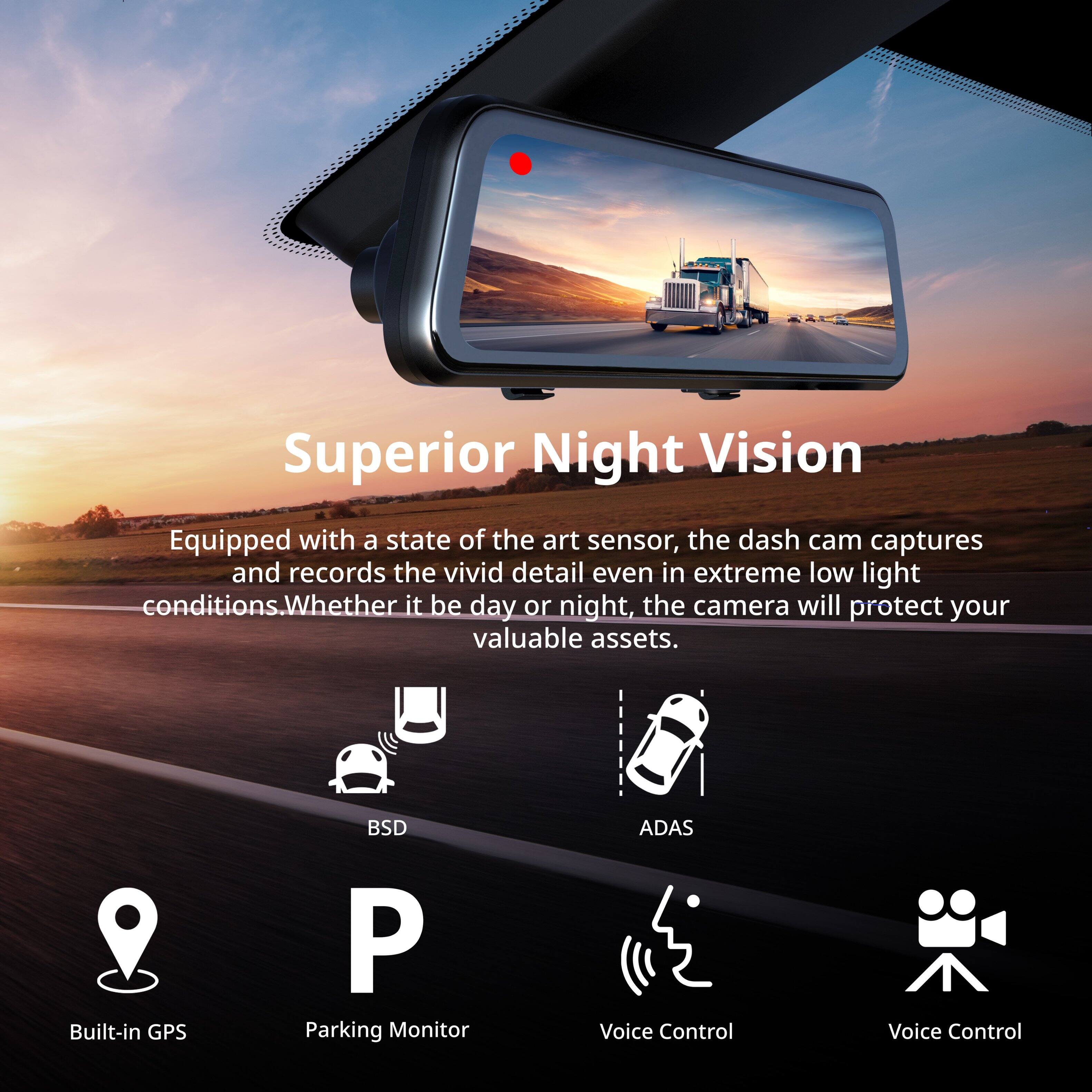 Superior Night Vision

Equipped with a state of the art sensor, the dash cam captures and records the vivid detail even in extreme low light conditions. Whether it be day or night, the camera will protect your valuable assets.

- Built-in GPS
- Parking Monitor
- BSD
- ADAS
- Voice Control
- Voice Control