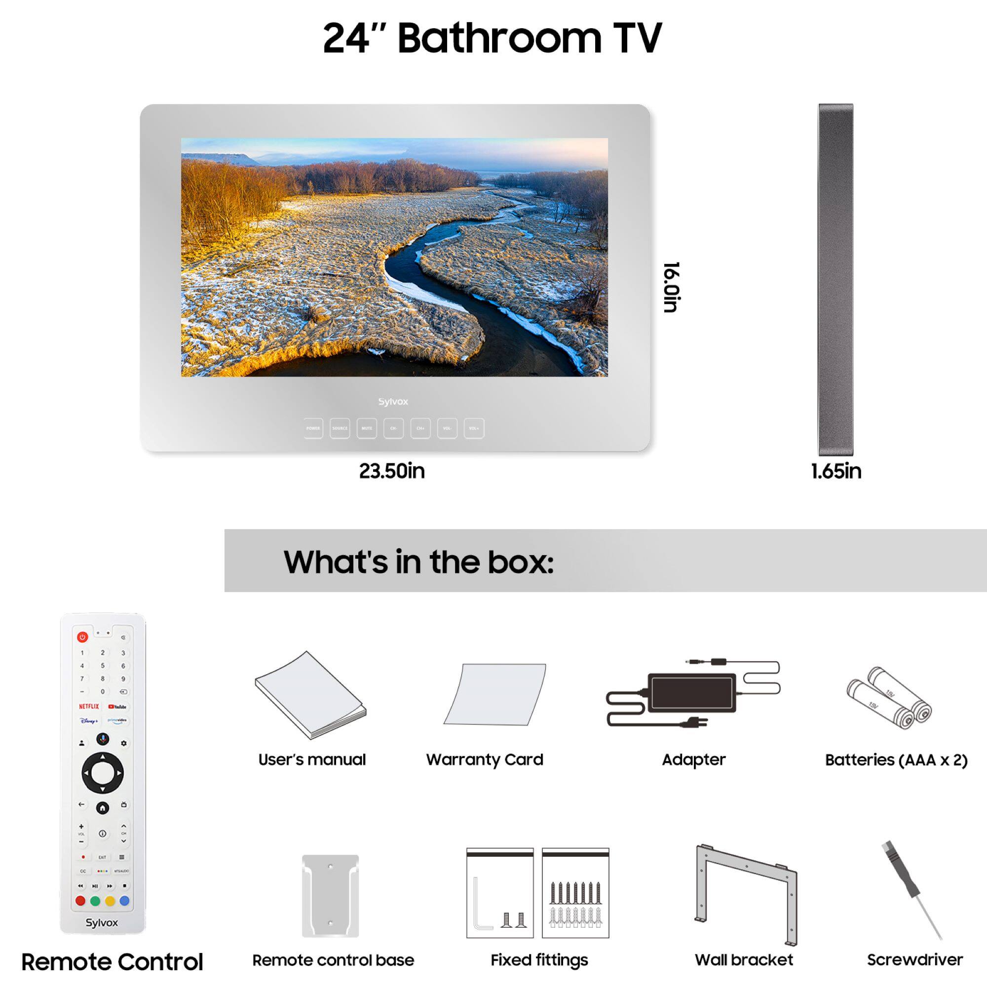 24" Bathroom TV

16.0in x 23.50in x 1.65in

What's in the box:

- Remote Control
- Remote control base
- User's manual
- Warranty Card
- Adapter
- Batteries (AAA x 2)
- Fixed fittings
- Wall bracket
- Screwdriver