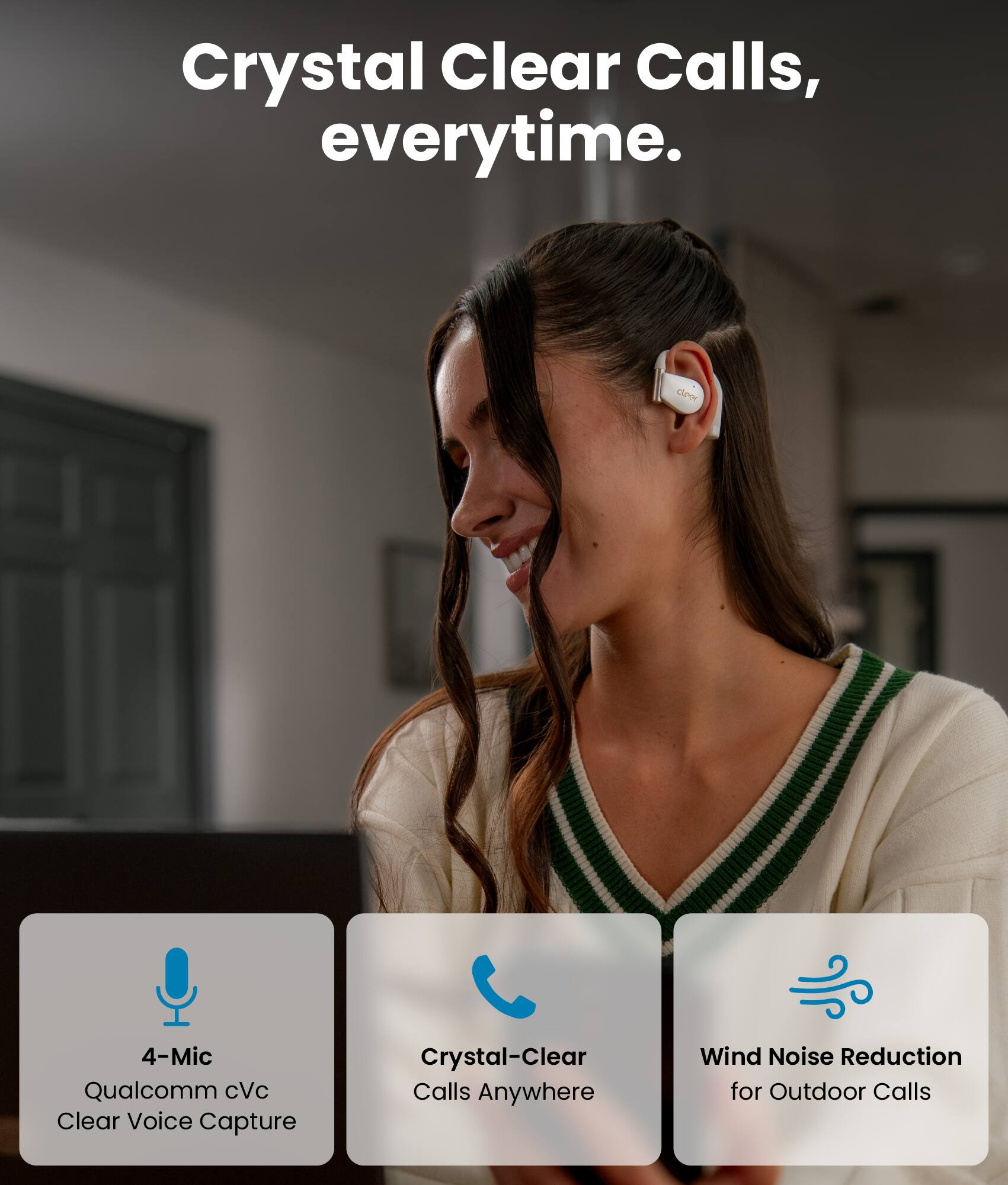 Crystal Clear Calls, everytime.

- 4-Mic Qualcomm cVc Clear Voice Capture
- Crystal-Clear Calls Anywhere
- Wind Noise Reduction for Outdoor Calls