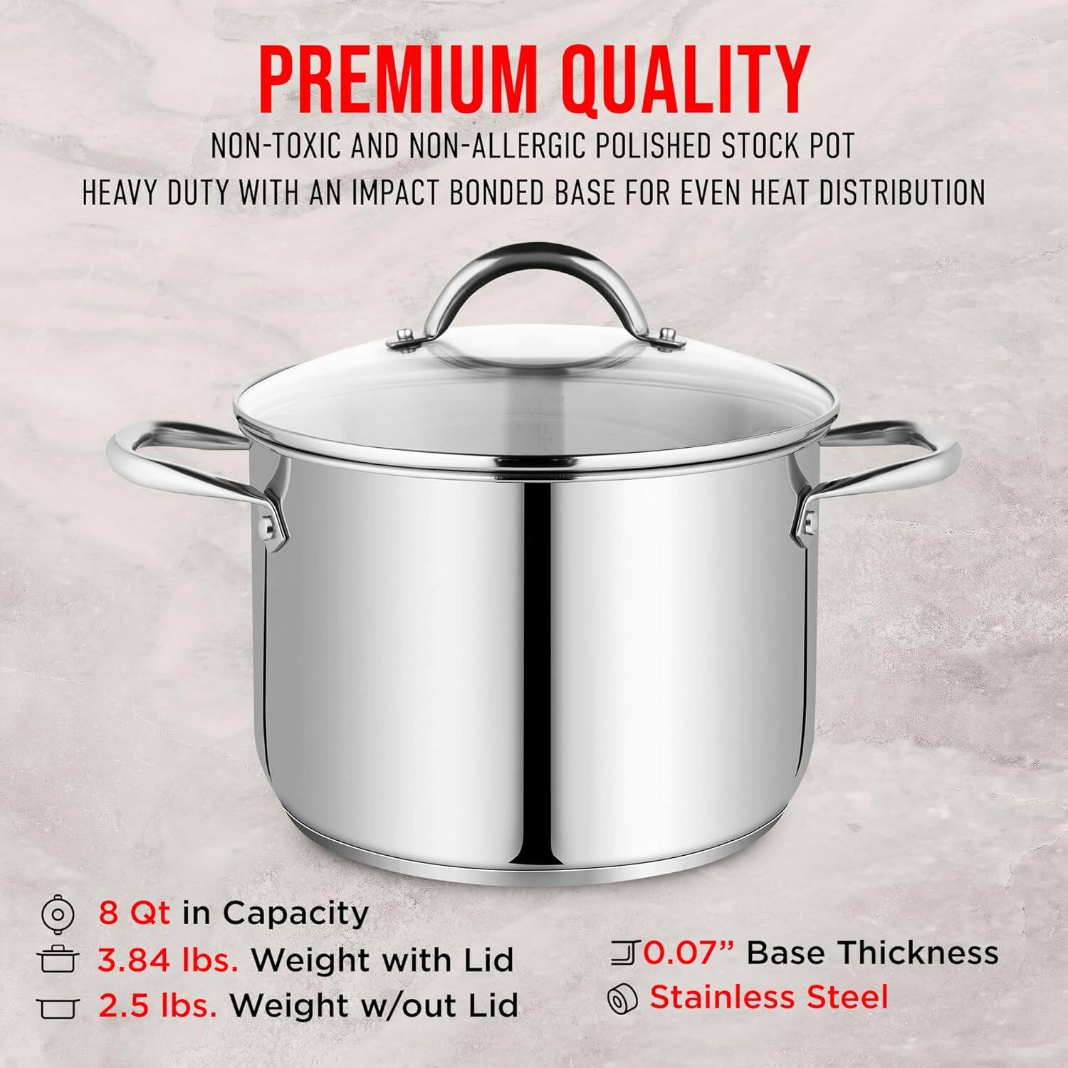 PREMIUM QUALITY  
NON-TOXIC AND NON-ALLERGIC POLISHED STOCK POT  
HEAVY DUTY WITH AN IMPACT BONDED BASE FOR EVEN HEAT DISTRIBUTION  

8 Qt in Capacity  
3.84 lbs. Weight with Lid  
2.5 lbs. Weight w/out Lid  

0.07" Base Thickness  
Stainless Steel