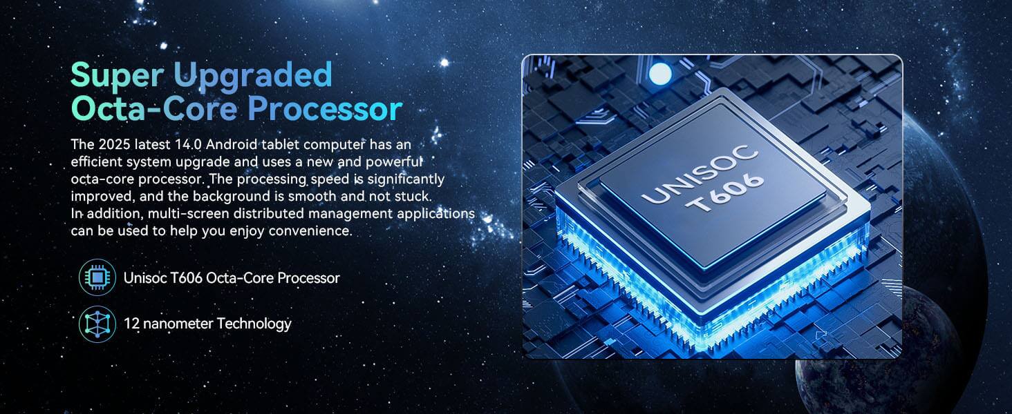 Super Upgraded Octa-Core Processor

The 2025 latest 14.0 Android tablet computer has an efficient system upgrade and uses a new and powerful octa-core processor. The processing speed is significantly improved, and the background is smooth and not stuck. In addition, multi-screen distributed management applications can be used to help you enjoy convenience.

- Unisoc T606 Octa-Core Processor
- 12 nanometer Technology