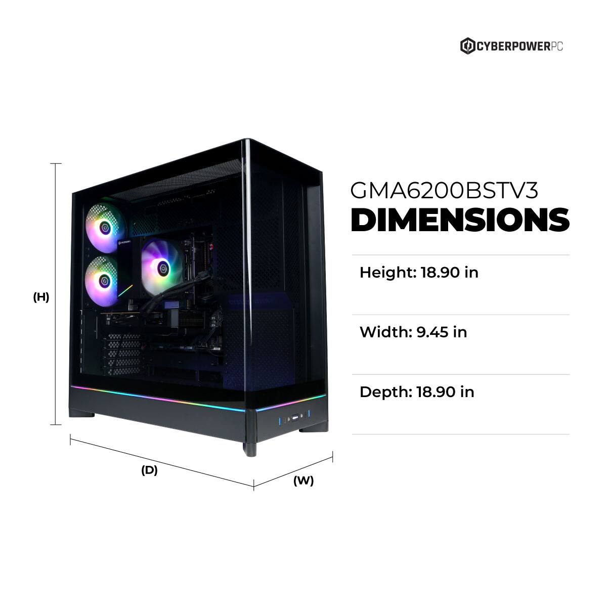 CYBERPOWERPC GMA6200BSTV3 DIMENSIONS  
Height: 18.90 in  
Width: 9.45 in  
Depth: 18.90 in