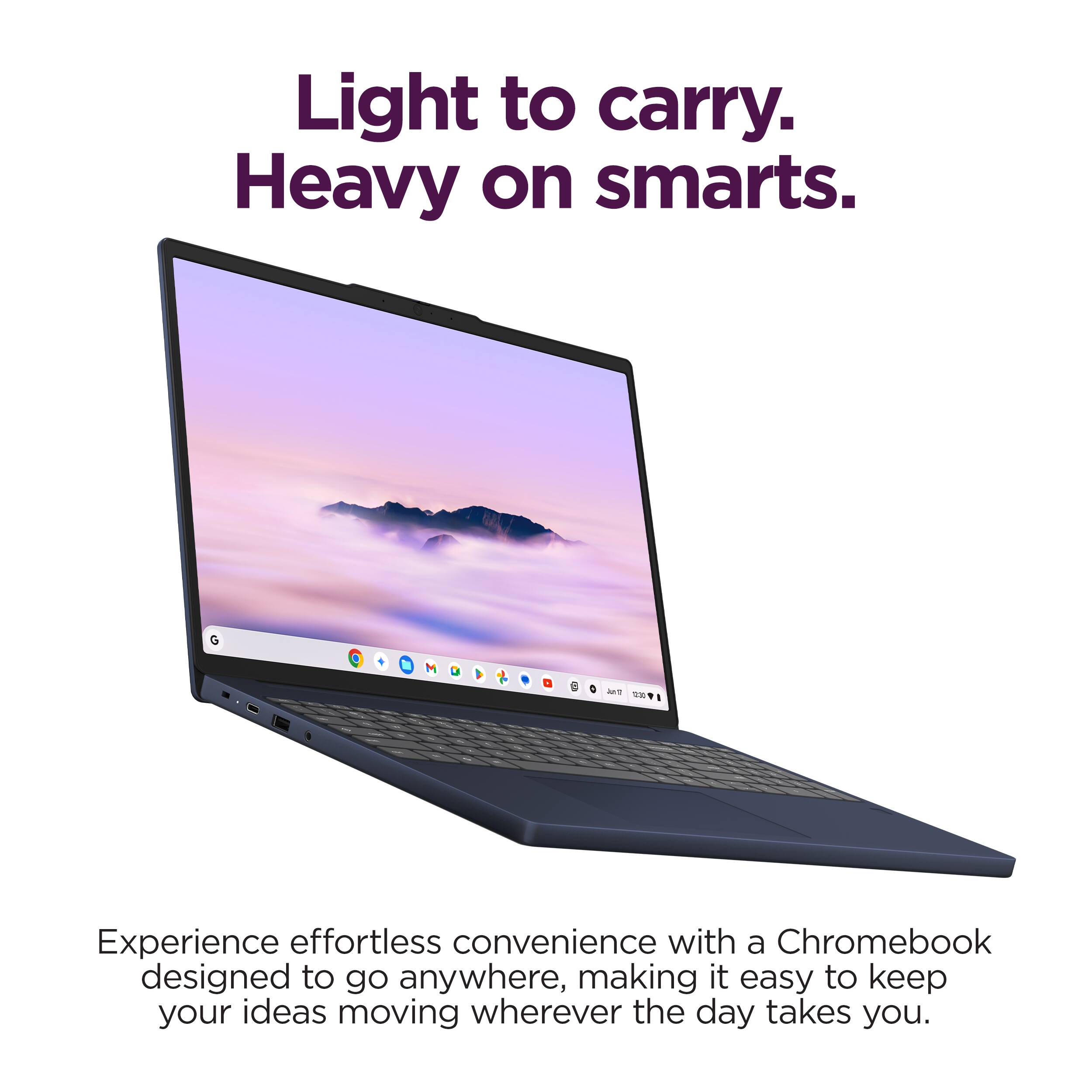 Light to carry. Heavy on smarts.

Experience effortless convenience with a Chromebook designed to go anywhere, making it easy to keep your ideas moving wherever the day takes you.