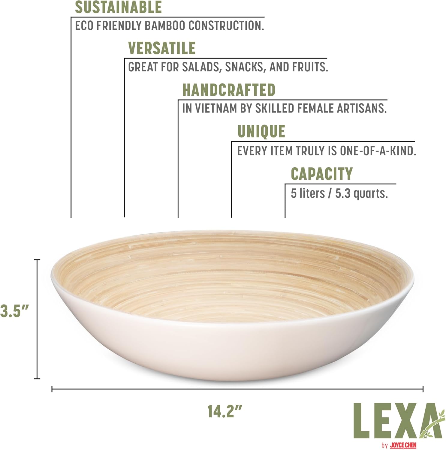 SUSTAINABLE  
ECO FRIENDLY BAMBOO CONSTRUCTION.  

VERSATILE  
GREAT FOR SALADS, SNACKS, AND FRUITS.  

HANDCRAFTED  
IN VIETNAM BY SKILLED FEMALE ARTISANS.  

UNIQUE  
EVERY ITEM TRULY IS ONE-OF-A-KIND.  

CAPACITY  
5 liters / 5.3 quarts.  

3.5"  
14.2"  

LEXA by JOYCE CHEN