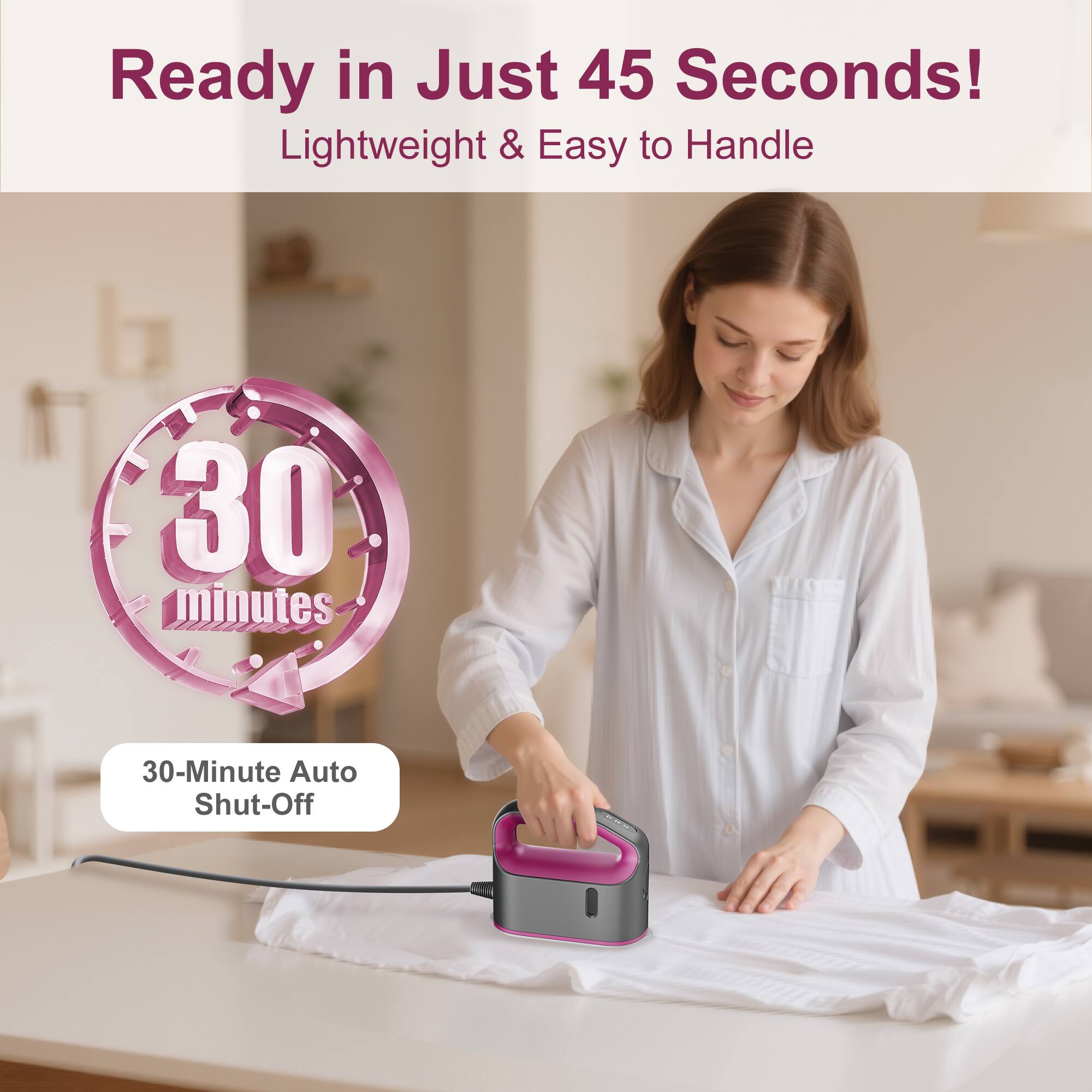 Ready in Just 45 Seconds!  
Lightweight & Easy to Handle  

30-Minute Auto Shut-Off