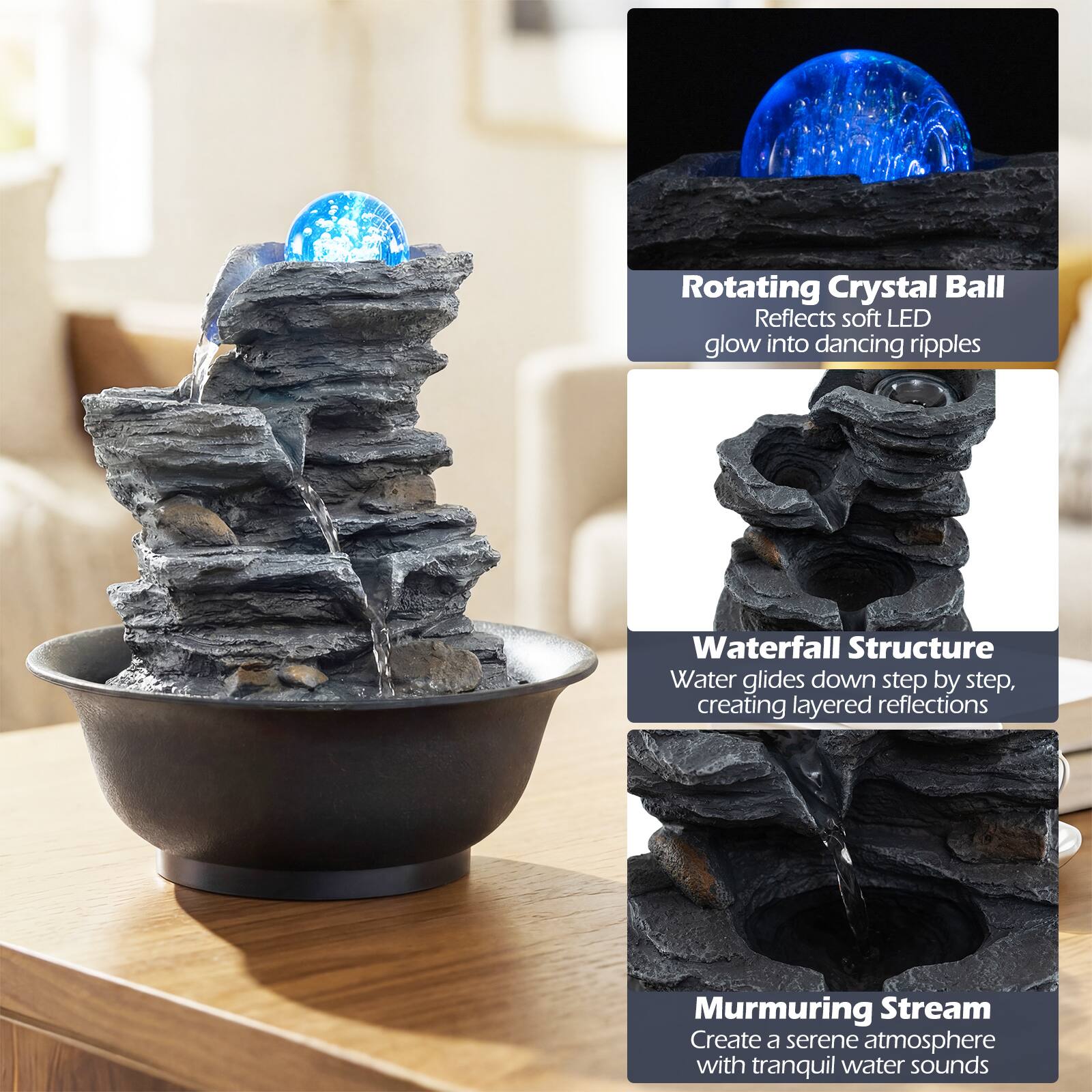 Rotating Crystal Ball  
Reflects soft LED glow into dancing ripples  

Waterfall Structure  
Water glides down step by step, creating layered reflections  

Murmuring Stream  
Create a serene atmosphere with tranquil water sounds