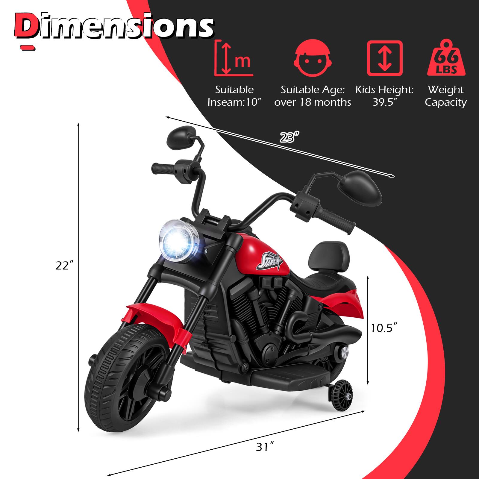 Dimensions  
- Inseam: 10"  
- Suitable Age: Kids over 18 months  
- Kids Height: 39.5"  
- Weight Capacity: 66 LBS  

Dimensions:  
- Length: 31"  
- Width: 22"  
- Height: 23"  
- Seat Height: 10.5"