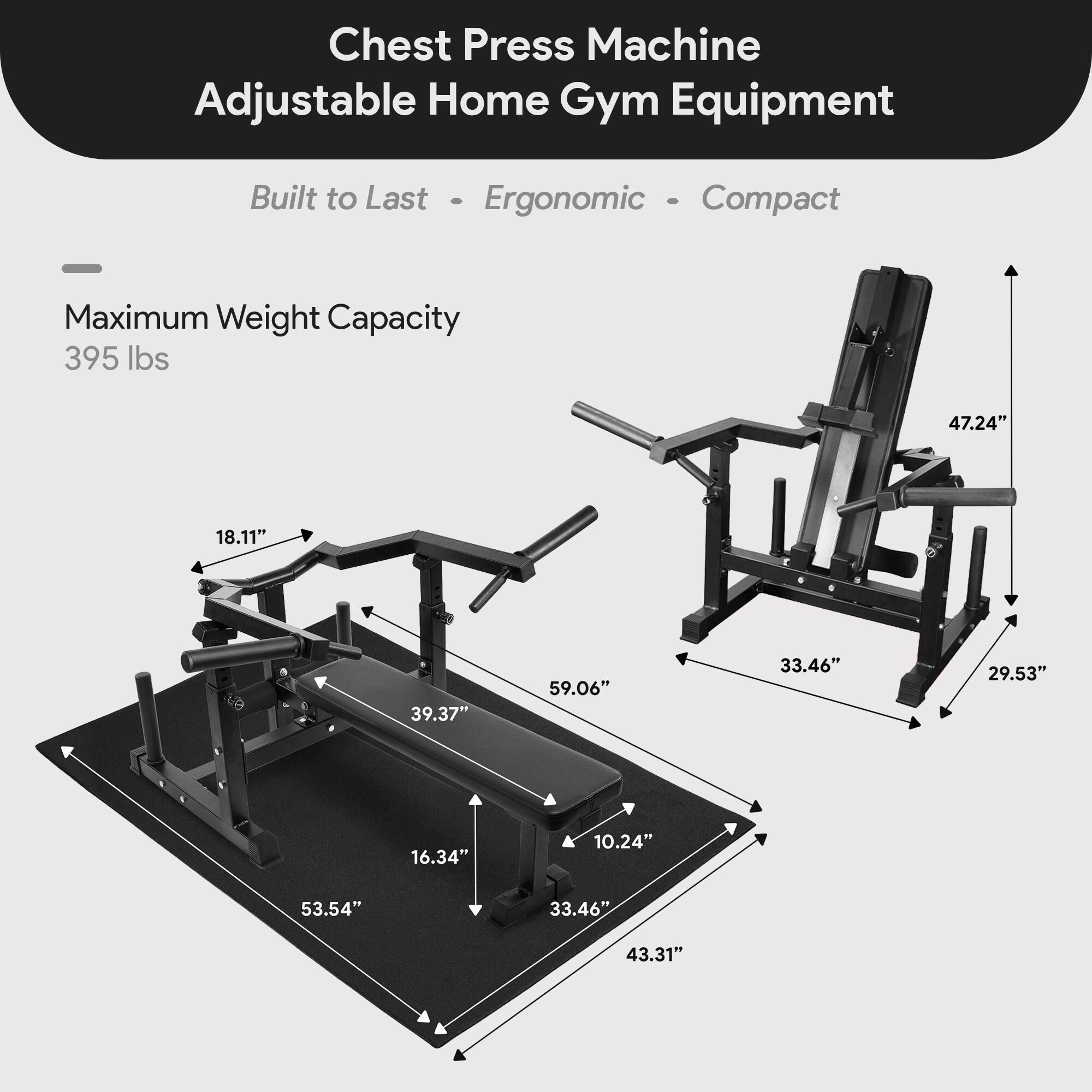 Chest Press Machine Adjustable Home Gym Equipment Built to Last - Ergonomic - Compact

Maximum Weight Capacity: 395 lbs

Dimensions:
- 47.24" (height)
- 18.11" (width)
- 39.37" (length)
- 59.06" (depth)
- 33.46" (width)
- 29.53" (height)
- 16.34" (height)
- 10.24" (height)
- 53.54" (length)
- 33.46" (width)
- 43.31" (length)