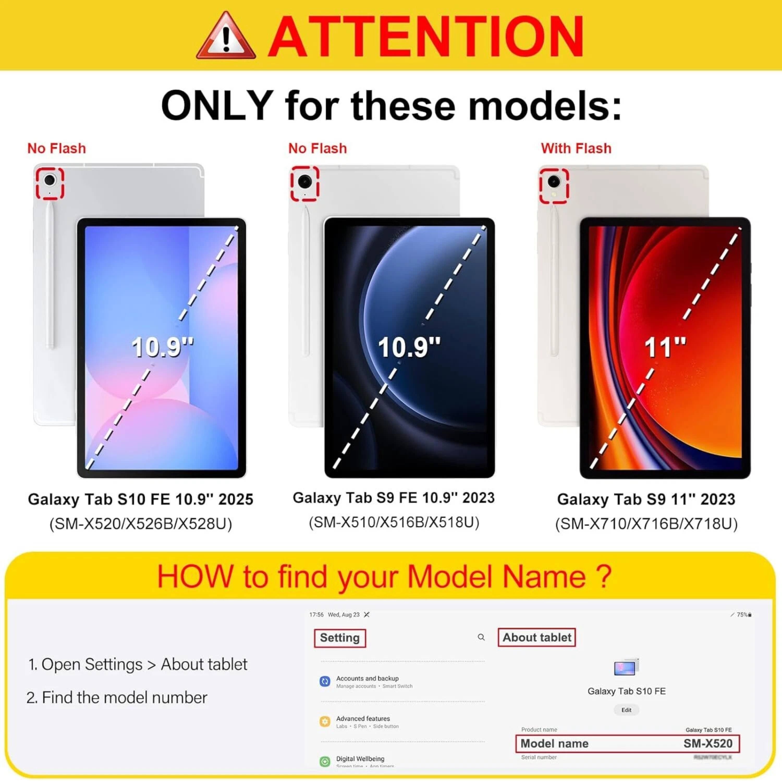 **ATTENTION ONLY for these models:**

- **No Flash**
  - 10.9" Galaxy Tab S10 FE 10.9" 2025 (SM-X520/X526B/X528U)
  - 10.9" Galaxy Tab S9 FE 10.9" 2023 (SM-X510/X516B/X518U)

- **With Flash**
  - 11" Galaxy Tab S9 11" 2023 (SM-X710/X716B/X718U)

**HOW to find your Model Name?**

1. Open Settings > About tablet
2. Find the model number

**Example:**
- Model name: SM-X520