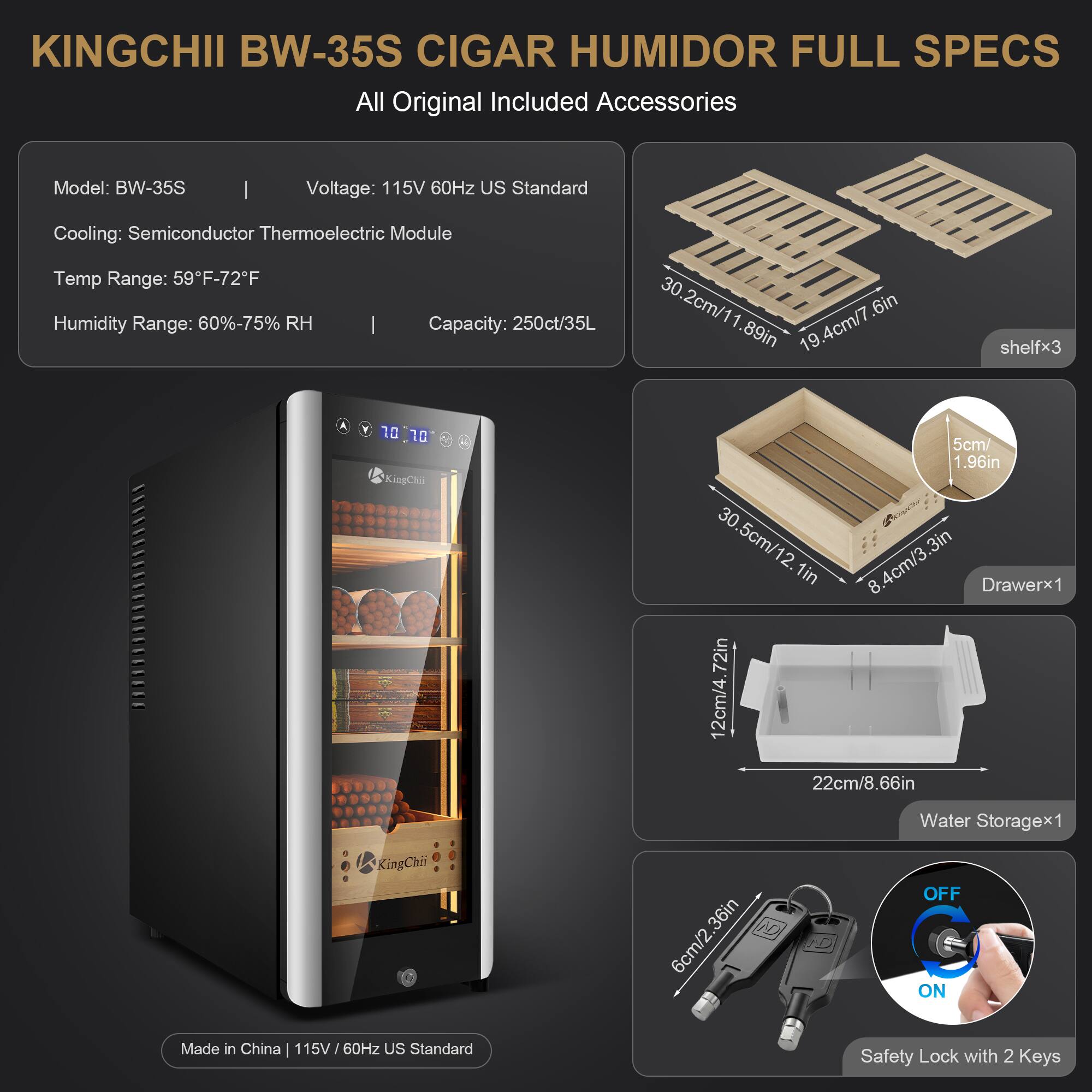 KINGCHII BW-35S CIGAR HUMIDOR FULL SPECS  
All Original Included Accessories

Model: BW-35S  
Voltage: 115V 60Hz US Standard  
Cooling: Semiconductor Thermoelectric Module  
Temp Range: 59°F-72°F  
Humidity Range: 60%-75% RH  
Capacity: 250ct/35L  

Shelf Dimensions:  
30.2cm/11.89in x 19.4cm/7.6in (shelfx3)  
Drawer Dimensions:  
30.5cm/12.1in x 8.4cm/3.3in  
Water Storage Dimensions:  
12cm/4.72in x 22cm/8.66in  

Made in China | 115V/60Hz US Standard  
Safety Lock with 2 Keys