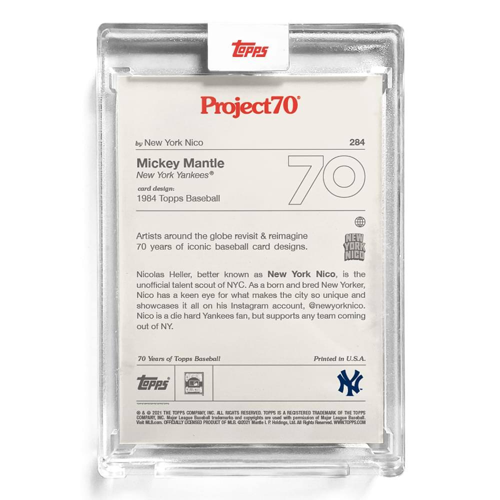 **Project70**

**284**

**by New York Nico**

**Mickey Mantle**  
**New York Yankees**  
**card design:**  
**1984 Topps Baseball**

**Artists around the globe revisit & reimagine 70 years of iconic baseball card designs.**

**Nicolas Heller, better known as New York Nico, is the unofficial talent scout of NYC. As a born and bred New Yorker, Nico has a keen eye for what makes the city so unique and showcases it all on his Instagram account, @newyorknico. Nico is a die hard Yankees fan, but supports any team coming out of NY.**

**70 Years of Topps Baseball**

**Printed in U.S.A.**

**© & ™ 2021 THE TOPPS COMPANY INC. ALL RIGHTS RESERVED. TOPPS IS A REGISTERED TRADEMARK OF THE TOPPS COMPANY INC. Major League Baseball trademarks and copyrights are used with permission of Major League Baseball. Visit topps.com. OFFICIALLY LICENSED PRODUCT OF MLB 00021 Marquee Holdings, LLC. All Rights Reserved. WWW.TOPPS.COM**