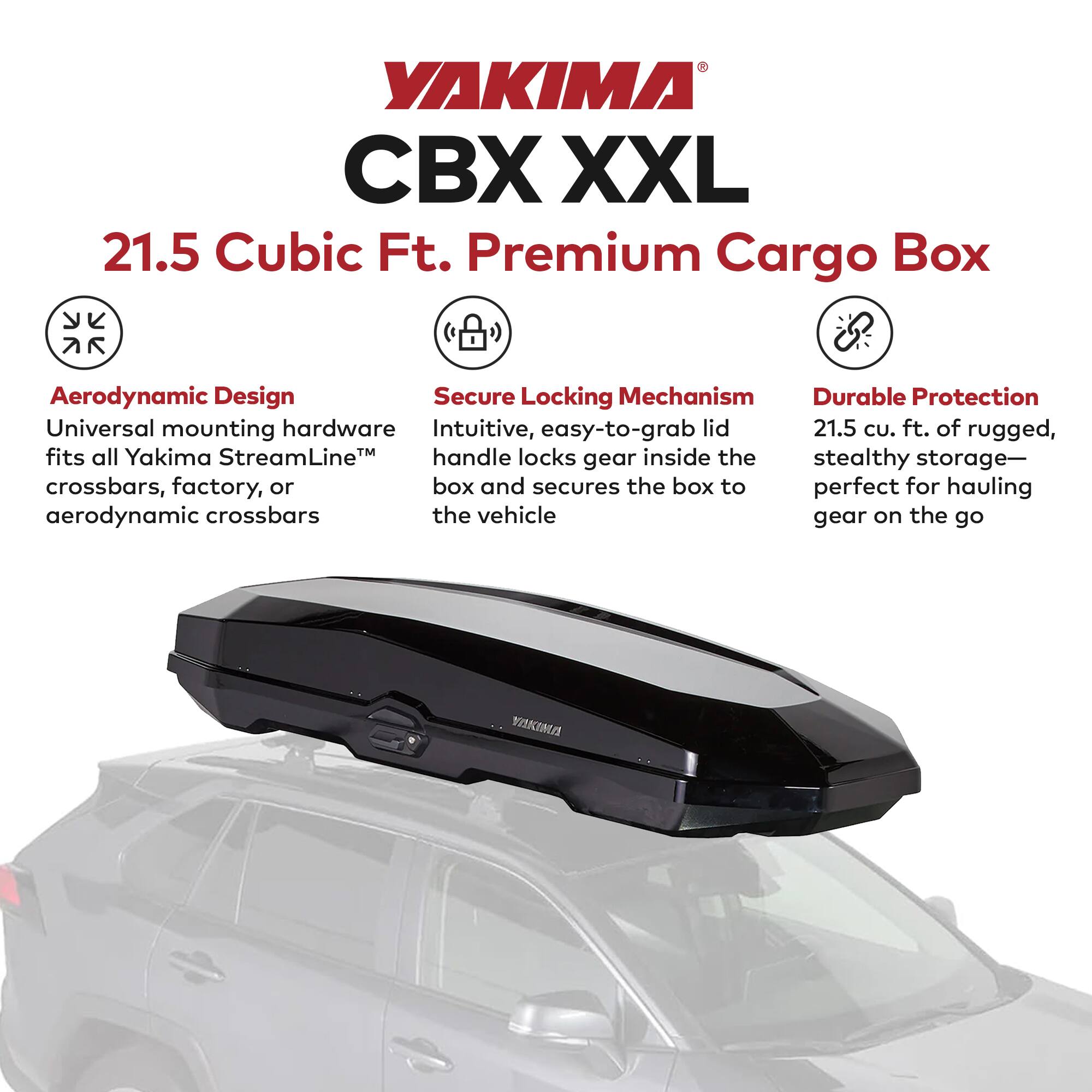 YAKIMA CBX XXL  
21.5 Cubic Ft. Premium Cargo Box  

Aerodynamic Design  
Universal mounting hardware fits all Yakima StreamLine™ crossbars, factory, or aerodynamic crossbars  

Secure Locking Mechanism  
Intuitive, easy-to-grab lid handle locks gear inside the box and secures the box to the vehicle  

Durable Protection  
21.5 cu. ft. of rugged, stealthy storage—perfect for hauling gear on the go